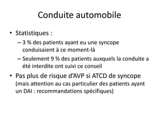 Conduite automobile
• Statistiques :
– 3 % des patients ayant eu une syncope
conduisaient à ce moment-là
– Seulement 9 % des patients auxquels la conduite a
été interdite ont suivi ce conseil
• Pas plus de risque d’AVP si ATCD de syncope
(mais attention au cas particulier des patients ayant
un DAI : recommandations spécifiques)
 