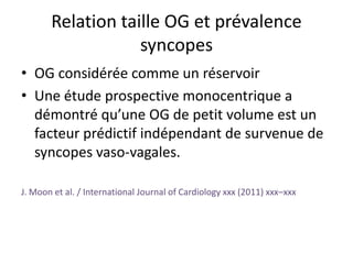 Relation taille OG et prévalence
syncopes
• OG considérée comme un réservoir
• Une étude prospective monocentrique a
démontré qu’une OG de petit volume est un
facteur prédictif indépendant de survenue de
syncopes vaso-vagales.
J. Moon et al. / International Journal of Cardiology xxx (2011) xxx–xxx
 
