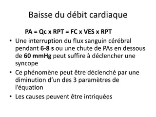 Baisse du débit cardiaque
PA = Qc x RPT = FC x VES x RPT
• Une interruption du flux sanguin cérébral
pendant 6-8 s ou une chute de PAs en dessous
de 60 mmHg peut suffire à déclencher une
syncope
• Ce phénomène peut être déclenché par une
diminution d’un des 3 paramètres de
l’équation
• Les causes peuvent être intriquées
 