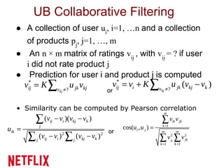 UB Collaborative Filtering
as
● A collection of user ui
, i=1, …n and a collection
of products pj
, j=1, …, m
● An n × m matrix of ratings vij
, with vij
= ? if user
i did not rate product j
● Prediction for user i and product j is computed
or
• Similarity can be computed by Pearson correlation
or
 