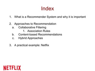 Index
1. What is a Recommender System and why it is important
2. Approaches to Recommendation
a. Collaborative Filtering
1. Association Rules
b. Content-based Recommendations
c. Hybrid Approaches
3. A practical example: Netflix
 