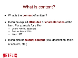 What is content?
● What is the content of an item?
● It can be explicit attributes or characteristics of the
item. For example for a film:
○ Genre: Action / adventure
○ Feature: Bruce Willis
○ Year: 1995
● It can also be textual content (title, description, table
of content, etc.)
 