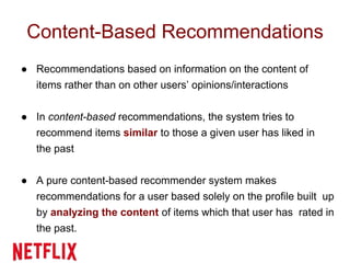 Content-Based Recommendations
● Recommendations based on information on the content of
items rather than on other users’ opinions/interactions
● In content-based recommendations, the system tries to
recommend items similar to those a given user has liked in
the past
● A pure content-based recommender system makes
recommendations for a user based solely on the profile built up
by analyzing the content of items which that user has rated in
the past.
 