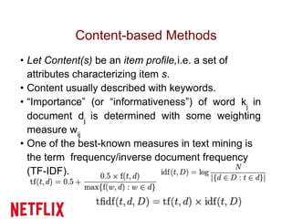 Content-based Methods
• Let Content(s) be an item profile,i.e. a set of
attributes characterizing item s.
• Content usually described with keywords.
• “Importance” (or “informativeness”) of word kj
in
document dj
is determined with some weighting
measure wij
• One of the best-known measures in text mining is
the term frequency/inverse document frequency
(TF-IDF).
 