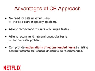 Advantages of CB Approach
● No need for data on other users.
○ No cold-start or sparsity problems.
● Able to recommend to users with unique tastes.
● Able to recommend new and unpopular items
○ No first-rater problem.
● Can provide explanations of recommended items by listing
content-features that caused an item to be recommended.
 