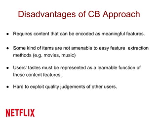 Disadvantages of CB Approach
● Requires content that can be encoded as meaningful features.
● Some kind of items are not amenable to easy feature extraction
methods (e.g. movies, music)
● Users’ tastes must be represented as a learnable function of
these content features.
● Hard to exploit quality judgements of other users.
 