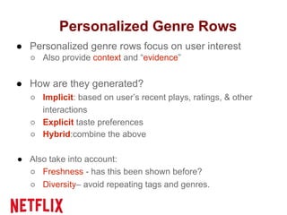 Personalized Genre Rows
● Personalized genre rows focus on user interest
○ Also provide context and “evidence”
● How are they generated?
○ Implicit: based on user’s recent plays, ratings, & other
interactions
○ Explicit taste preferences
○ Hybrid:combine the above
● Also take into account:
○ Freshness - has this been shown before?
○ Diversity– avoid repeating tags and genres.
 