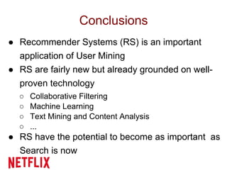 Conclusions
● Recommender Systems (RS) is an important
application of User Mining
● RS are fairly new but already grounded on well-
proven technology
○ Collaborative Filtering
○ Machine Learning
○ Text Mining and Content Analysis
○ ...
● RS have the potential to become as important as
Search is now
 