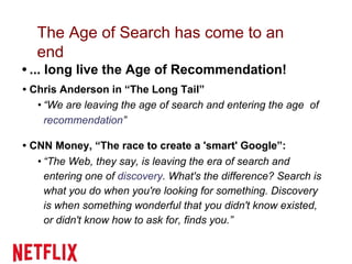The Age of Search has come to an
end
• ... long live the Age of Recommendation!
• Chris Anderson in “The Long Tail”
• “We are leaving the age of search and entering the age of
recommendation”
• CNN Money, “The race to create a 'smart' Google”:
• “The Web, they say, is leaving the era of search and
entering one of discovery. What's the difference? Search is
what you do when you're looking for something. Discovery
is when something wonderful that you didn't know existed,
or didn't know how to ask for, finds you.”
 
