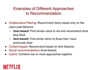 Examples of Different Approaches
to Recommendation
● Collaborative Filtering: Recommend items based only on the
users past behavior
○ User-based: Find similar users to me and recommend what
they liked
○ Item-based: Find similar items to those that I have
previously liked
● Content-based: Recommend based on item features
● Social recommendations (trust-based)
● Hybrid: Combine two or more approaches together
 