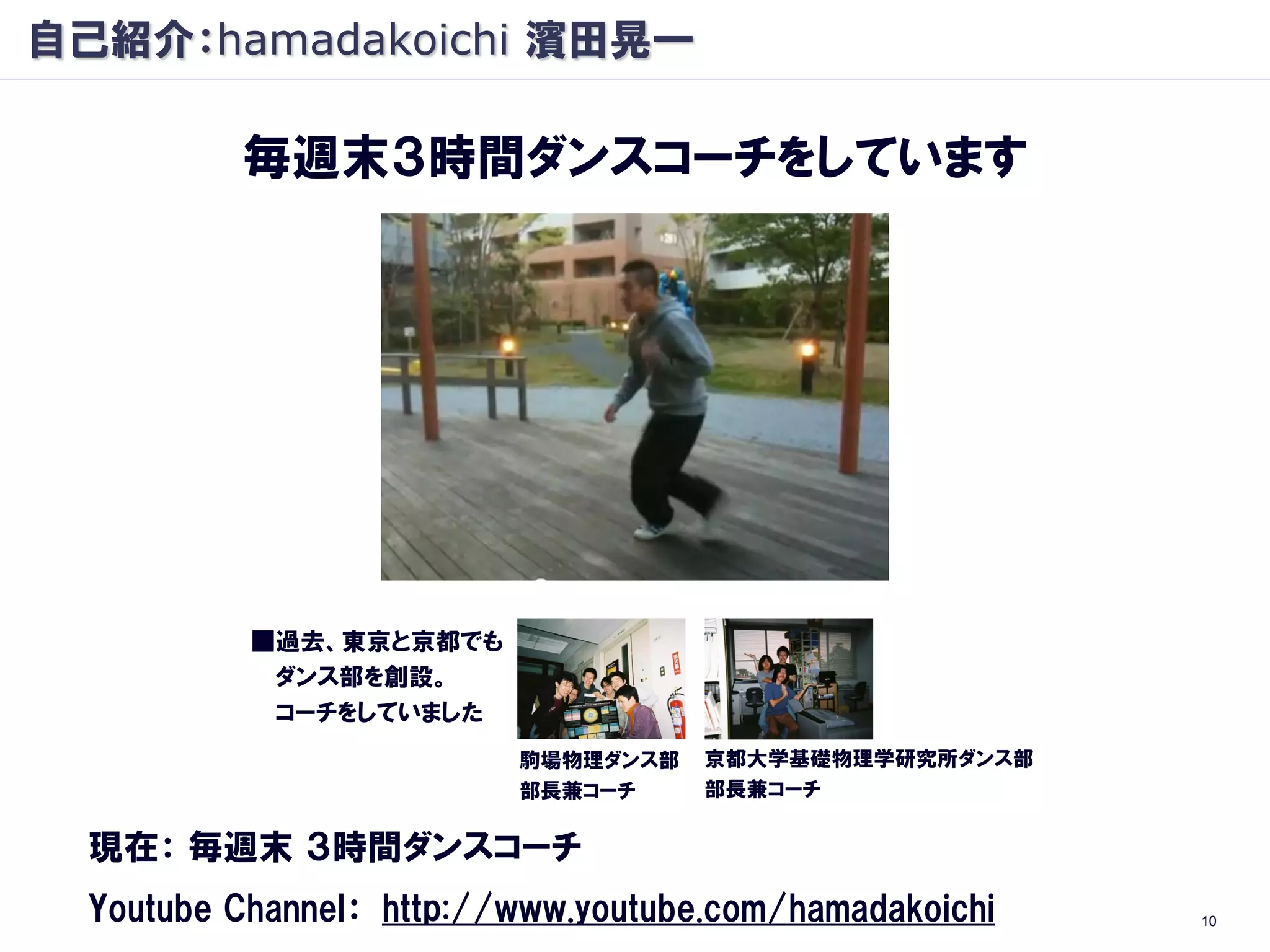 自己紹介：hamadakoichi 濱田晃一

          毎週末３時間ダンスコーチをしています




           ■過去、東京と京都でも
            ダンス部を創設。
            コーチをしていました
                          駒場物理ダンス部   京都大学基礎物理学研究所ダンス部
                          部長兼コーチ     部長兼コーチ

  現在： 毎週末 ３時間ダンスコーチ
  Youtube Channel： http://www.youtube.com/hamadakoichi   10
 
