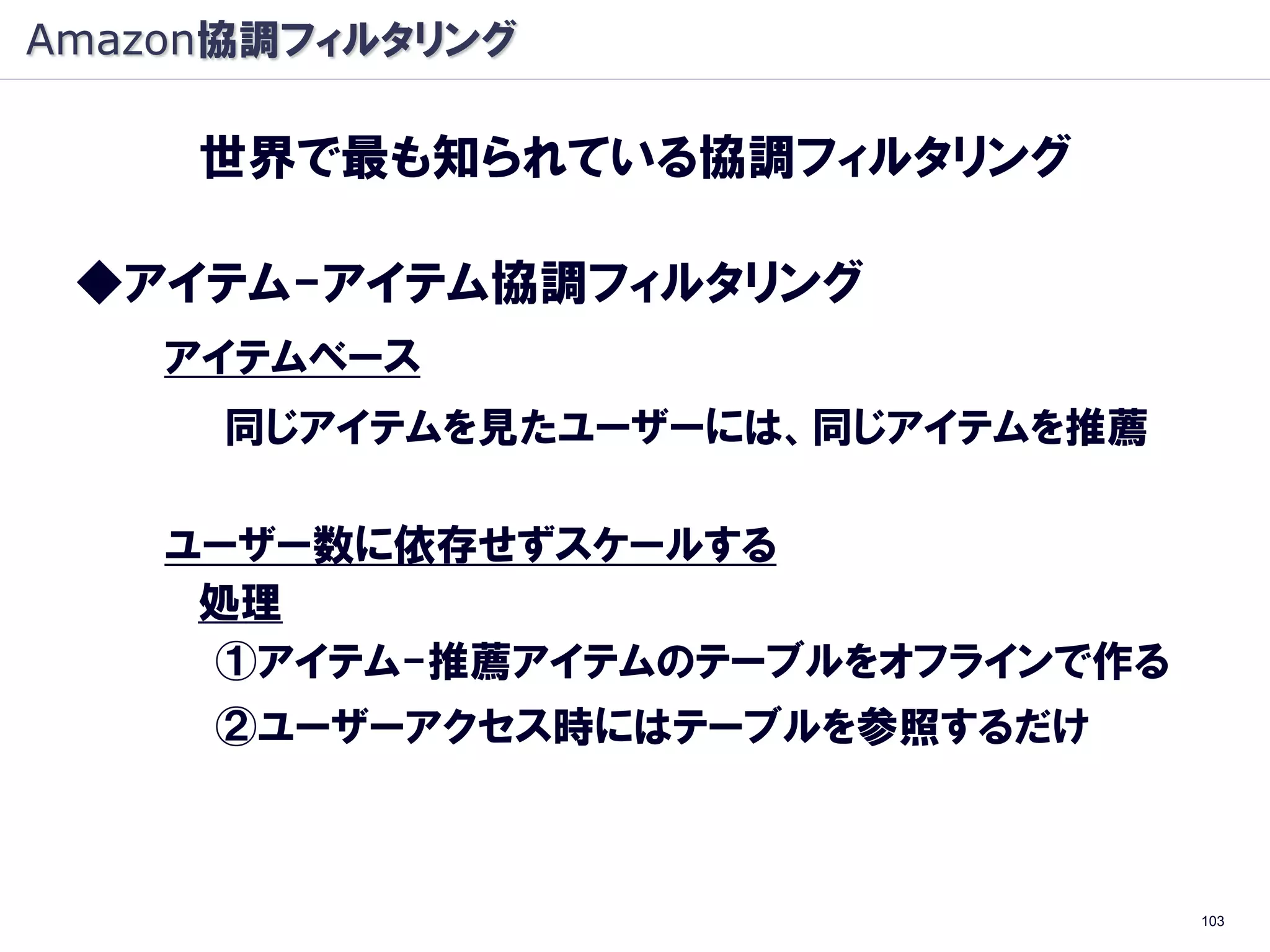 Amazon協調フィルタリング

     世界で最も知られている協調フィルタリング

 ◆アイテム-アイテム協調フィルタリング
    アイテムベース
      同じアイテムを見たユーザーには、同じアイテムを推薦

    ユーザー数に依存せずスケールする
     処理
     ①アイテム-推薦アイテムのテーブルをオフラインで作る
     ②ユーザーアクセス時にはテーブルを参照するだけ



                                  103
 