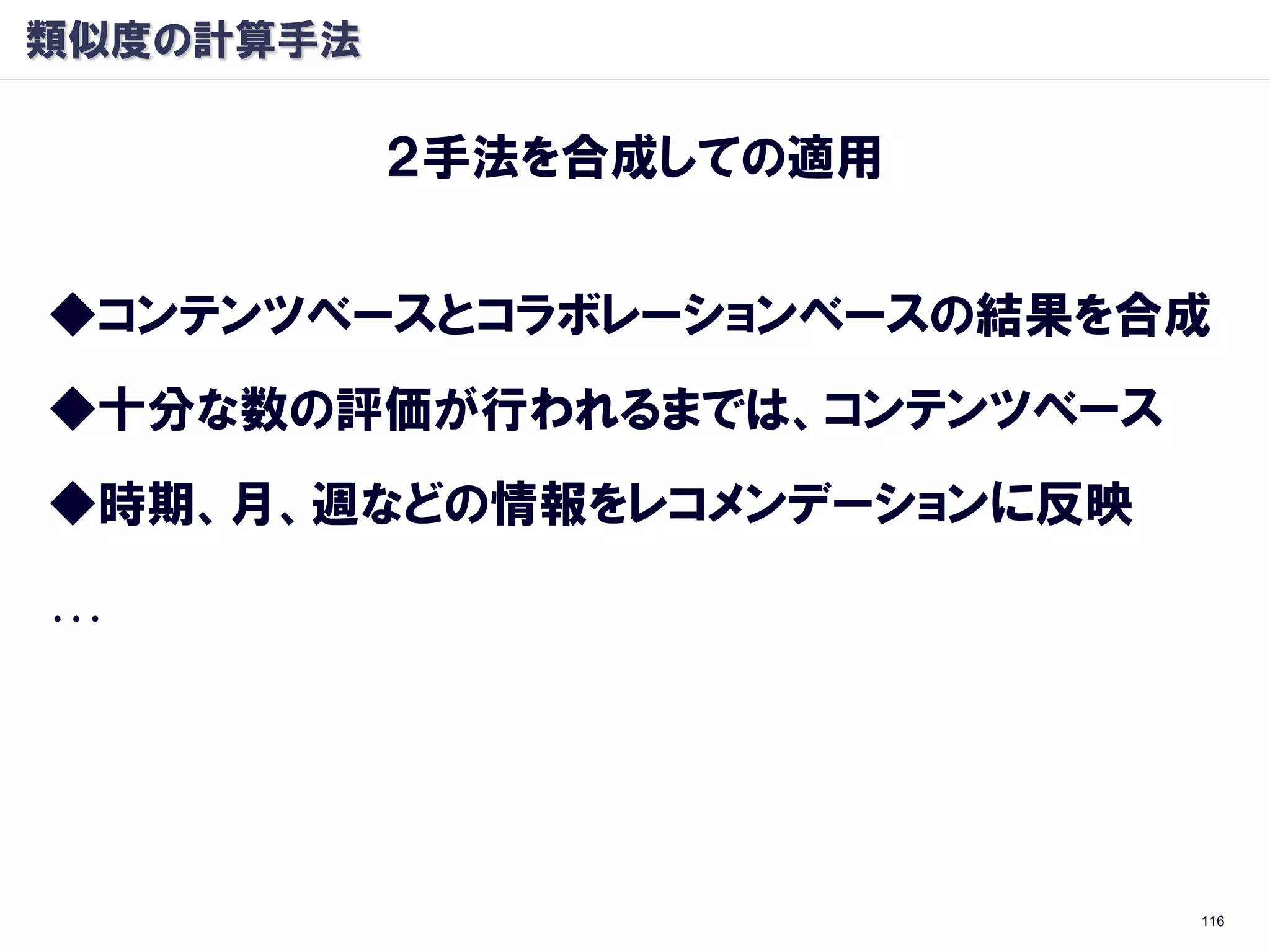 類似度の計算手法

           ２手法を合成しての適用


◆コンテンツベースとコラボレーションベースの結果を合成
◆十分な数の評価が行われるまでは、コンテンツベース
◆時期、月、週などの情報をレコメンデーションに反映

…




                            116
 
