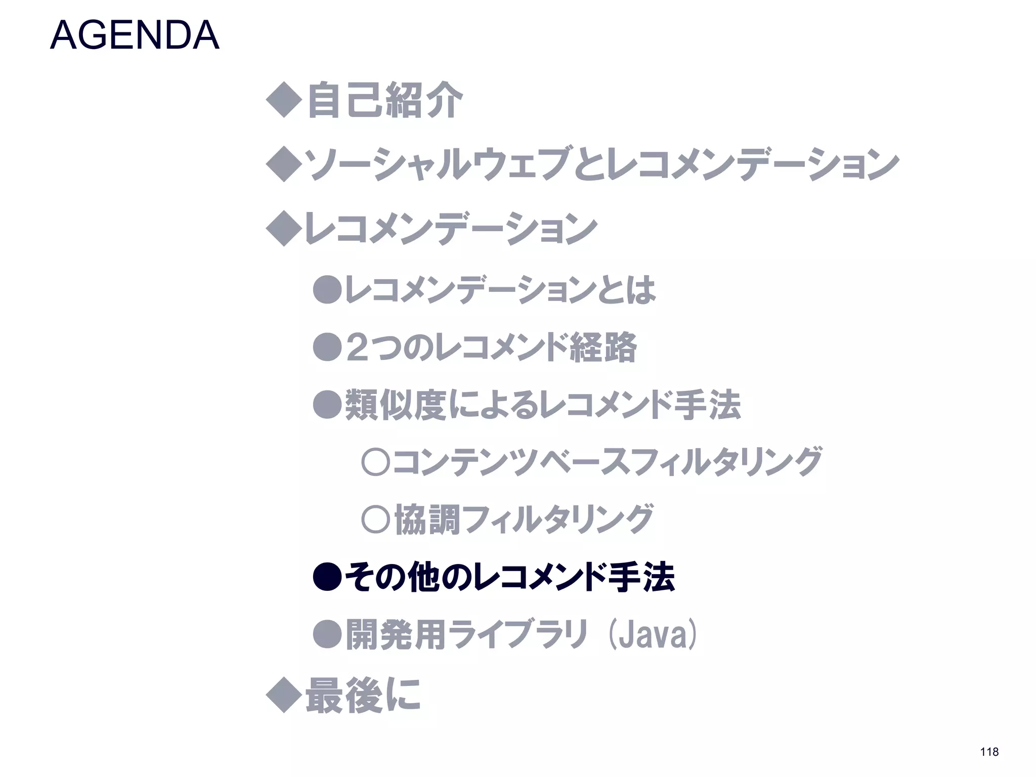 AGENDA
         ◆自己紹介
         ◆ソーシャルウェブとレコメンデーション
         ◆レコメンデーション
          ●レコメンデーションとは
          ●２つのレコメンド経路
          ●類似度によるレコメンド手法
           ○コンテンツベースフィルタリング
           ○協調フィルタリング
          ●その他のレコメンド手法
          ●開発用ライブラリ (Java)
         ◆最後に
                               118
 
