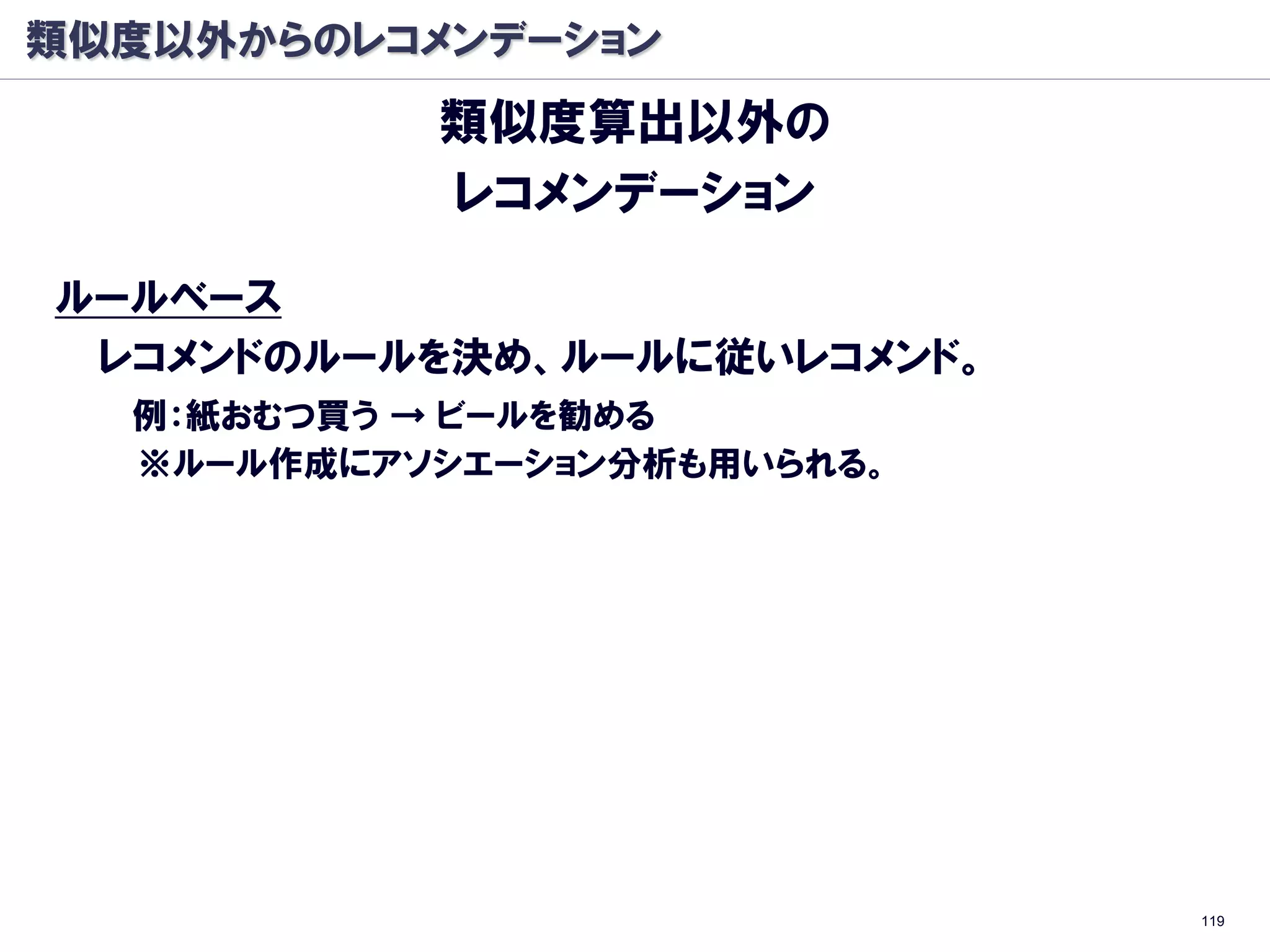 類似度以外からのレコメンデーション
             類似度算出以外の
             レコメンデーション

ルールベース
 レコメンドのルールを決め、ルールに従いレコメンド。
  例：紙おむつ買う → ビールを勧める
  ※ルール作成にアソシエーション分析も用いられる。
   ⇒5/22のTokyo.Rで話します。「R言語によるアソシエーション分析」




                                           119
 