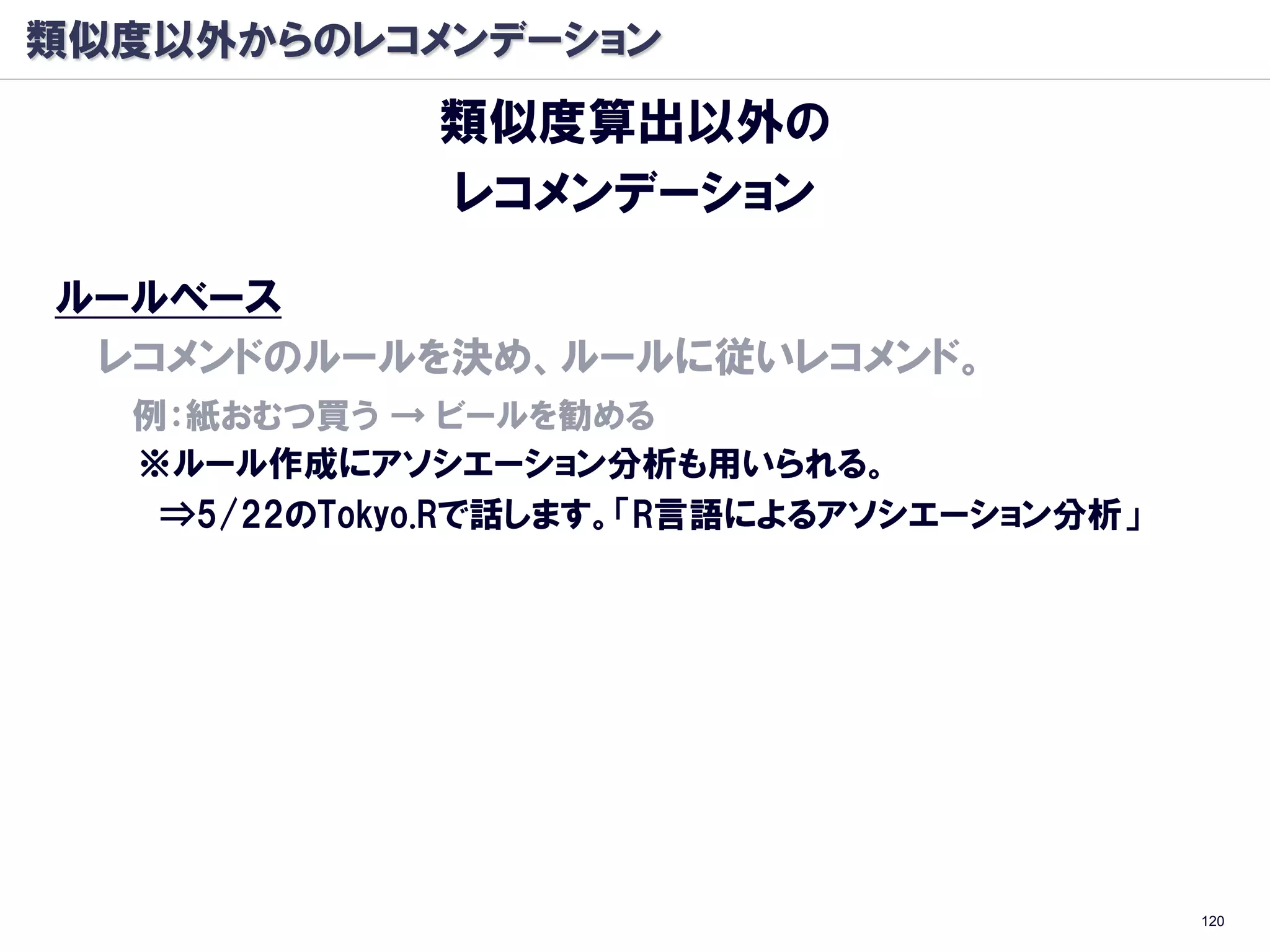 類似度以外からのレコメンデーション
             類似度算出以外の
             レコメンデーション

ルールベース
 レコメンドのルールを決め、ルールに従いレコメンド。
  例：紙おむつ買う → ビールを勧める
  ※ルール作成にアソシエーション分析も用いられる。
   ⇒5/22のTokyo.Rで話します。「R言語によるアソシエーション分析」
ベイジアンネットワーク
  過去事象から、事象発生の確率ネットワークを作成。
  各事象に対し、遷移確率が高い先をレコメンド。




                                           120
 