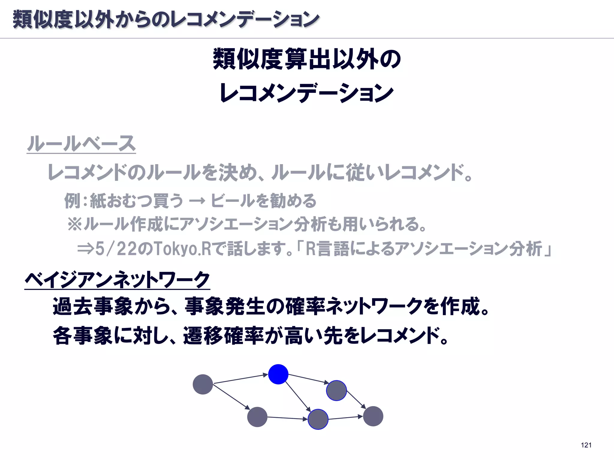 類似度以外からのレコメンデーション
             類似度算出以外の
             レコメンデーション

ルールベース
 レコメンドのルールを決め、ルールに従いレコメンド。
  例：紙おむつ買う → ビールを勧める
  ※ルール作成にアソシエーション分析も用いられる。
   ⇒5/22のTokyo.Rで話します。「R言語によるアソシエーション分析」
ベイジアンネットワーク
  過去事象から、事象発生の確率ネットワークを作成。
  各事象に対し、遷移確率が高い先をレコメンド。




                                           121
 