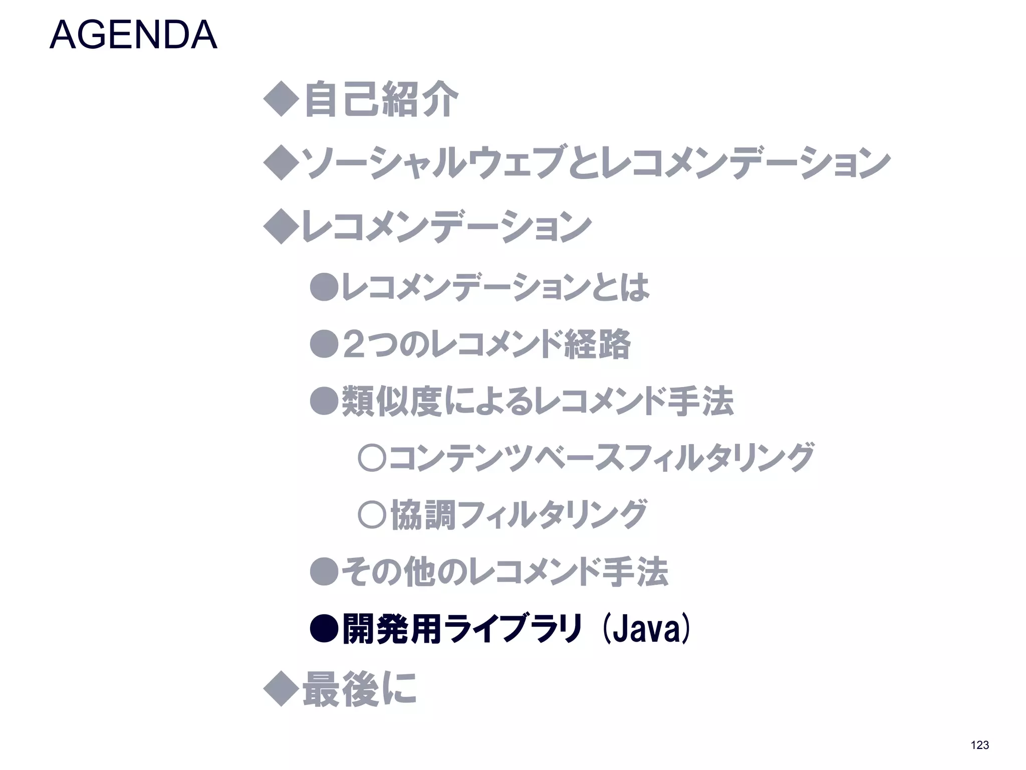 AGENDA
         ◆自己紹介
         ◆ソーシャルウェブとレコメンデーション
         ◆レコメンデーション
          ●レコメンデーションとは
          ●２つのレコメンド経路
          ●類似度によるレコメンド手法
           ○コンテンツベースフィルタリング
           ○協調フィルタリング
          ●その他のレコメンド手法
          ●開発用ライブラリ (Java)
         ◆最後に
                               123
 