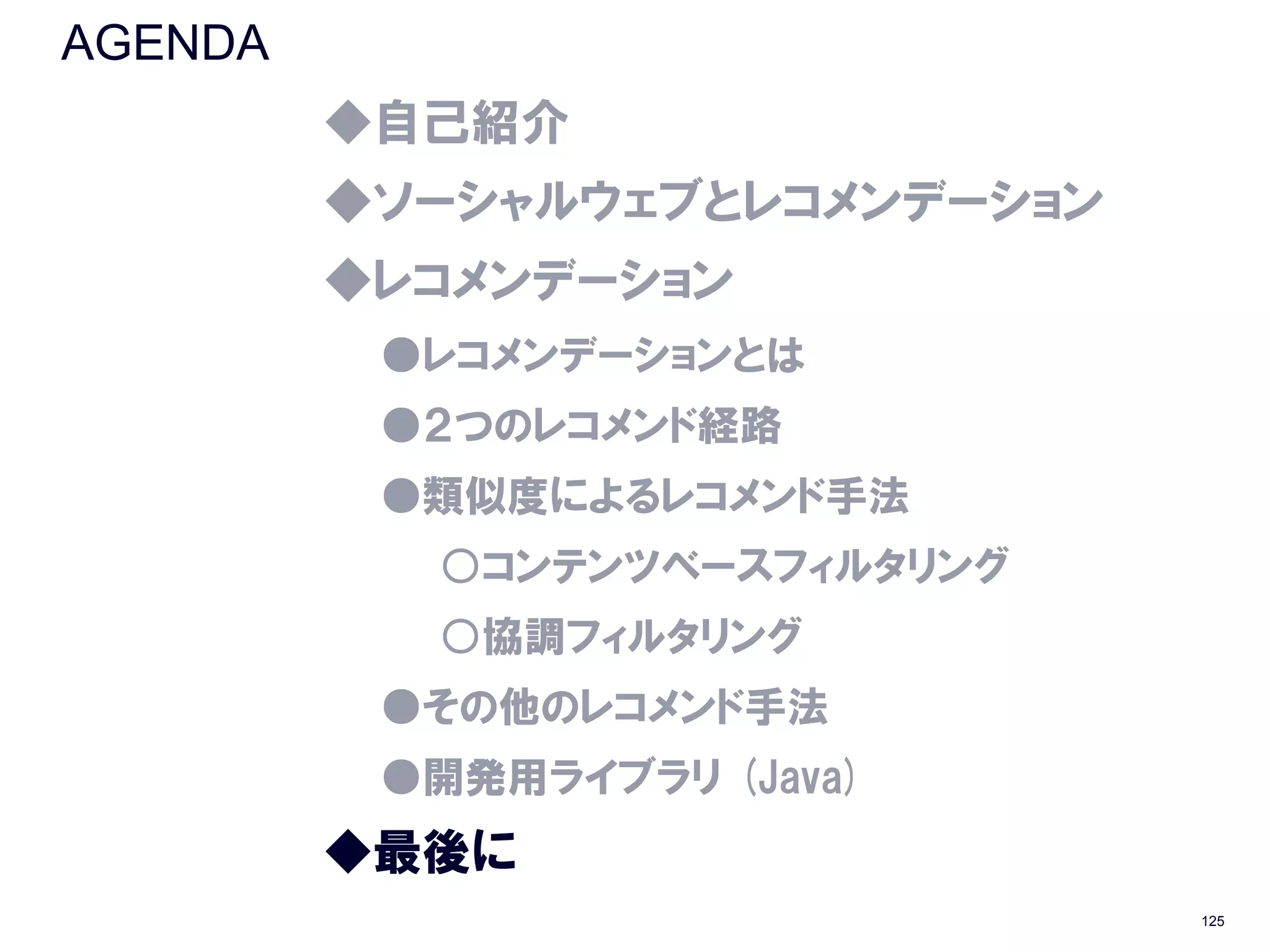 AGENDA
         ◆自己紹介
         ◆ソーシャルウェブとレコメンデーション
         ◆レコメンデーション
          ●レコメンデーションとは
          ●２つのレコメンド経路
          ●類似度によるレコメンド手法
           ○コンテンツベースフィルタリング
           ○協調フィルタリング
          ●その他のレコメンド手法
          ●開発用ライブラリ (Java)
         ◆最後に
                               125
 
