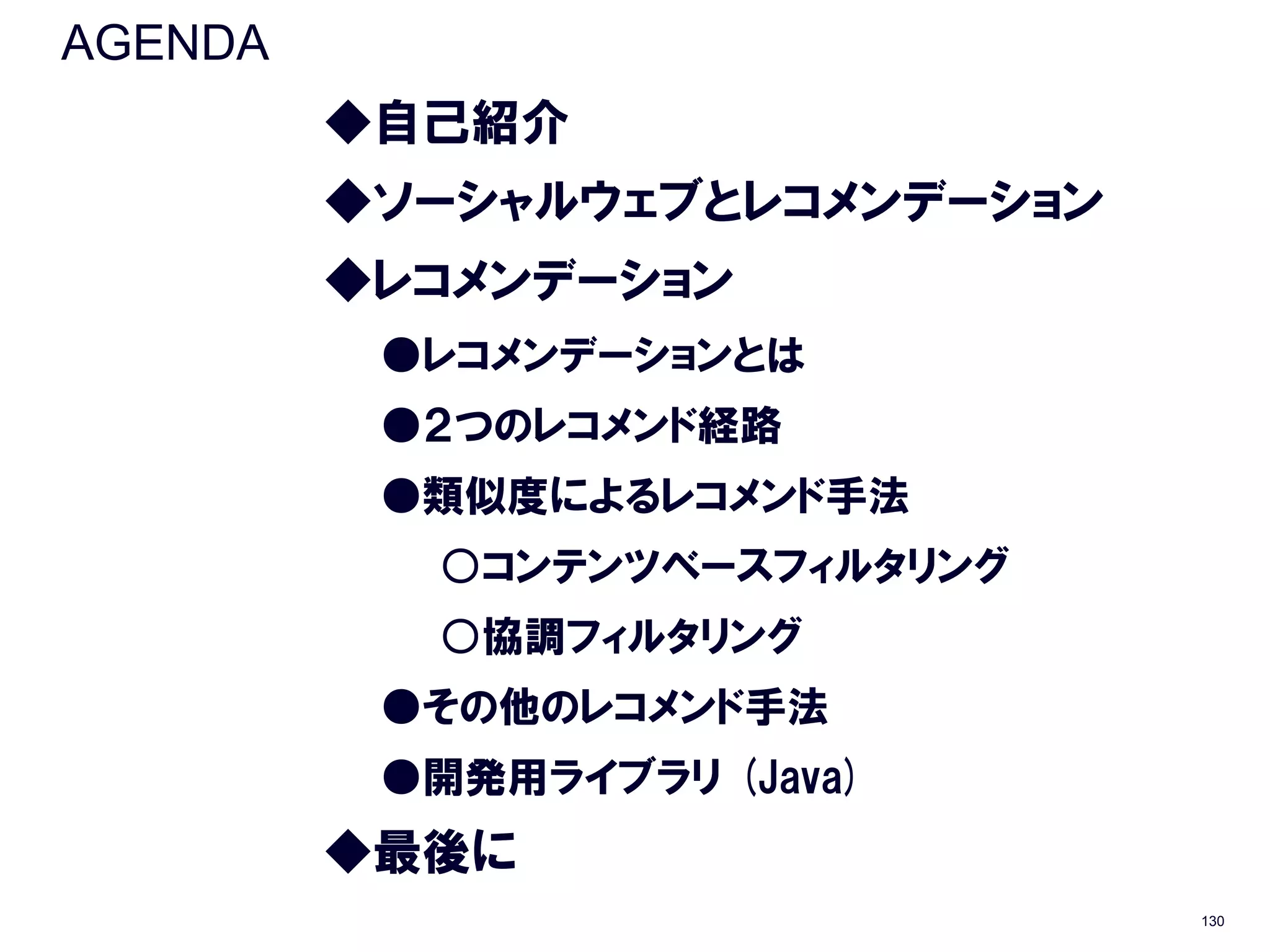AGENDA
         ◆自己紹介
         ◆ソーシャルウェブとレコメンデーション
         ◆レコメンデーション
          ●レコメンデーションとは
          ●２つのレコメンド経路
          ●類似度によるレコメンド手法
           ○コンテンツベースフィルタリング
           ○協調フィルタリング
          ●その他のレコメンド手法
          ●開発用ライブラリ (Java)
         ◆最後に
                               130
 