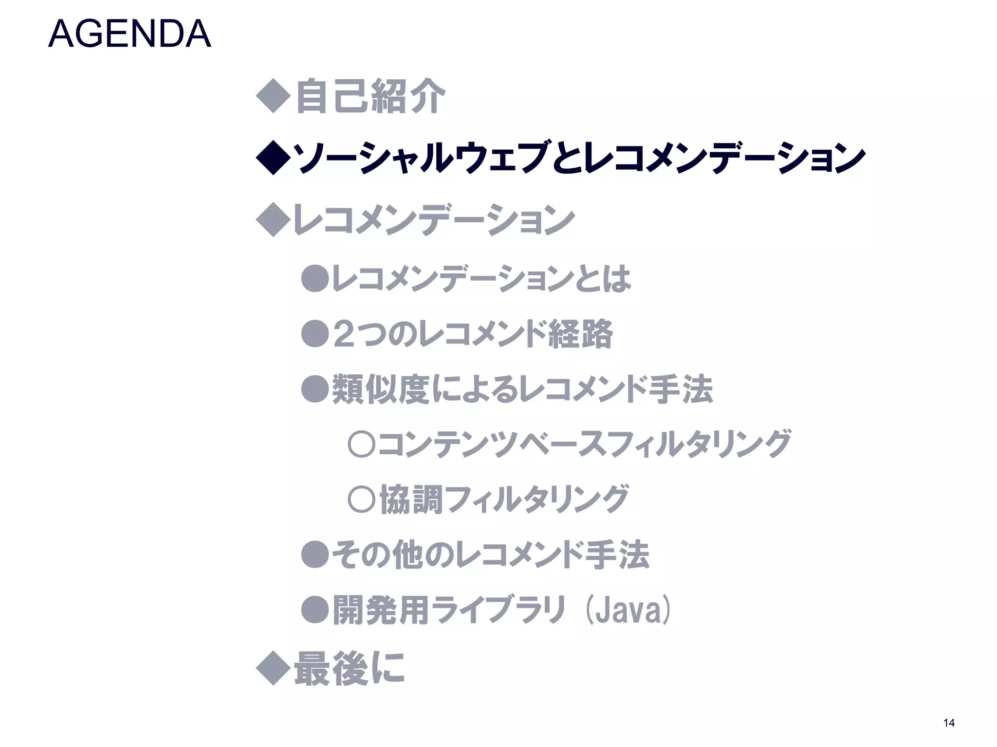 AGENDA
         ◆自己紹介
         ◆ソーシャルウェブとレコメンデーション
         ◆レコメンデーション
          ●レコメンデーションとは
          ●２つのレコメンド経路
          ●類似度によるレコメンド手法
           ○コンテンツベースフィルタリング
           ○協調フィルタリング
          ●その他のレコメンド手法
          ●開発用ライブラリ (Java)
         ◆最後に
                               14
 