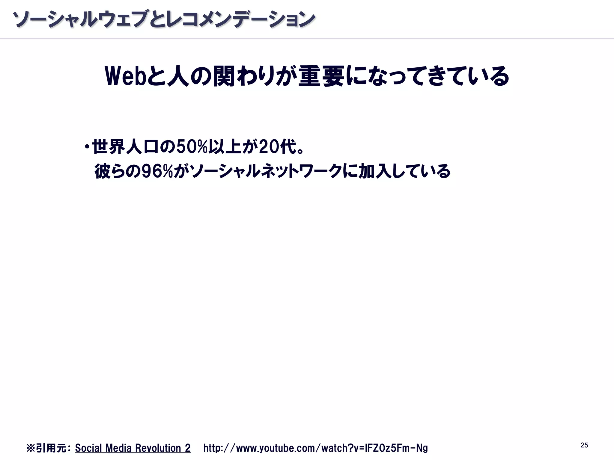 ソーシャルウェブとレコメンデーション

              Webと人の関わりが重要になってきている

          ・世界人口の50%以上が20代。
           彼らの96%がソーシャルネットワークに加入している




                                                                               25
※引用元： Social Media Revolution 2   http://www.youtube.com/watch?v=lFZ0z5Fm-Ng
 
