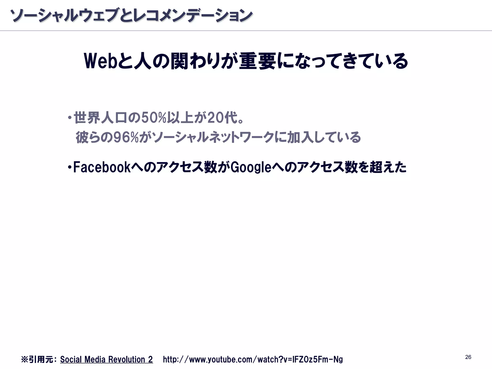 ソーシャルウェブとレコメンデーション

              Webと人の関わりが重要になってきている

          ・世界人口の50%以上が20代。
           彼らの96%がソーシャルネットワークに加入している

          ・Facebookへのアクセス数がGoogleへのアクセス数を超えた




                                                                               26
※引用元： Social Media Revolution 2   http://www.youtube.com/watch?v=lFZ0z5Fm-Ng
 