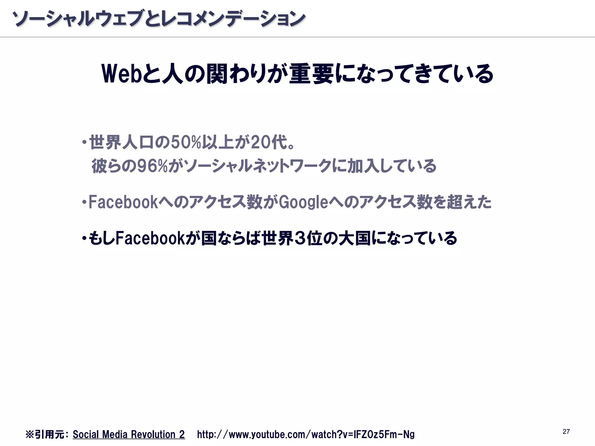 ソーシャルウェブとレコメンデーション

              Webと人の関わりが重要になってきている

          ・世界人口の50%以上が20代。
           彼らの96%がソーシャルネットワークに加入している

          ・Facebookへのアクセス数がGoogleへのアクセス数を超えた

          ・もしFacebookが国ならば世界３位の大国になっている




                                                                               27
※引用元： Social Media Revolution 2   http://www.youtube.com/watch?v=lFZ0z5Fm-Ng
 