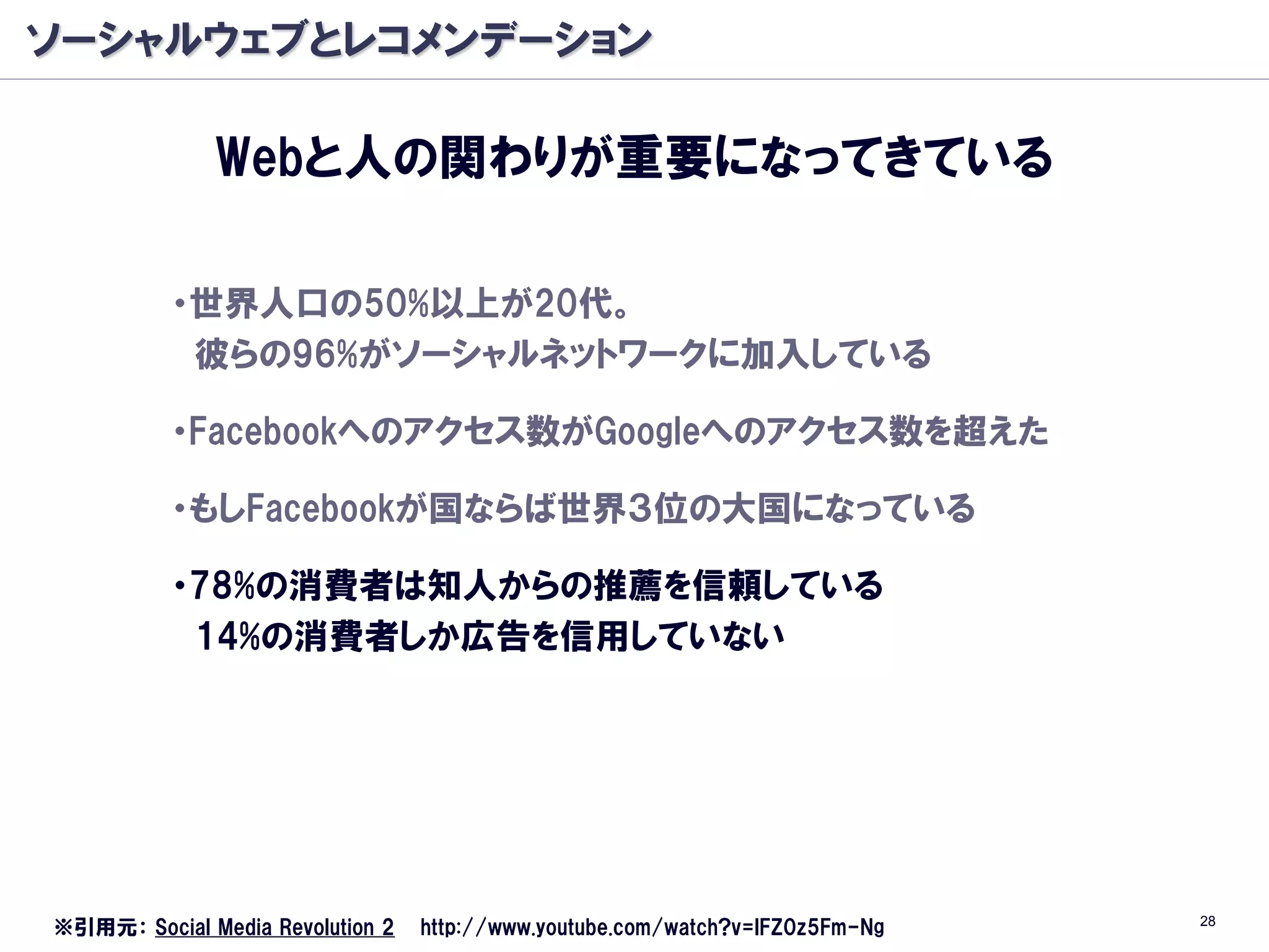 ソーシャルウェブとレコメンデーション

              Webと人の関わりが重要になってきている

          ・世界人口の50%以上が20代。
           彼らの96%がソーシャルネットワークに加入している

          ・Facebookへのアクセス数がGoogleへのアクセス数を超えた

          ・もしFacebookが国ならば世界３位の大国になっている

          ・78%の消費者は知人からの推薦を信頼している
           14%の消費者しか広告を信用していない




                                                                               28
※引用元： Social Media Revolution 2   http://www.youtube.com/watch?v=lFZ0z5Fm-Ng
 
