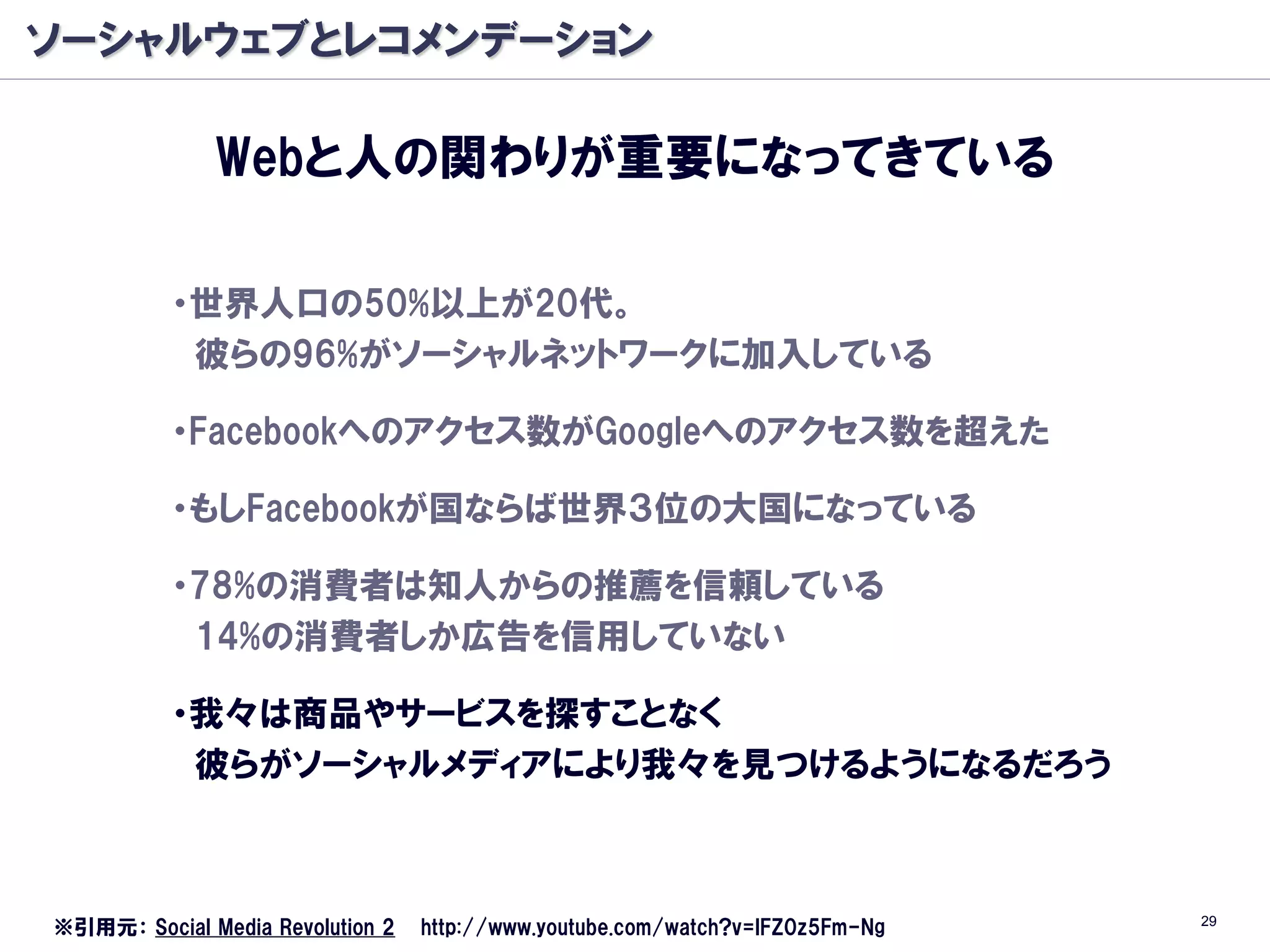 ソーシャルウェブとレコメンデーション

              Webと人の関わりが重要になってきている

          ・世界人口の50%以上が20代。
           彼らの96%がソーシャルネットワークに加入している

          ・Facebookへのアクセス数がGoogleへのアクセス数を超えた

          ・もしFacebookが国ならば世界３位の大国になっている

          ・78%の消費者は知人からの推薦を信頼している
           14%の消費者しか広告を信用していない

          ・我々は商品やサービスを探すことなく
           彼らがソーシャルメディアにより我々を見つけるようになるだろう



                                                                               29
※引用元： Social Media Revolution 2   http://www.youtube.com/watch?v=lFZ0z5Fm-Ng
 