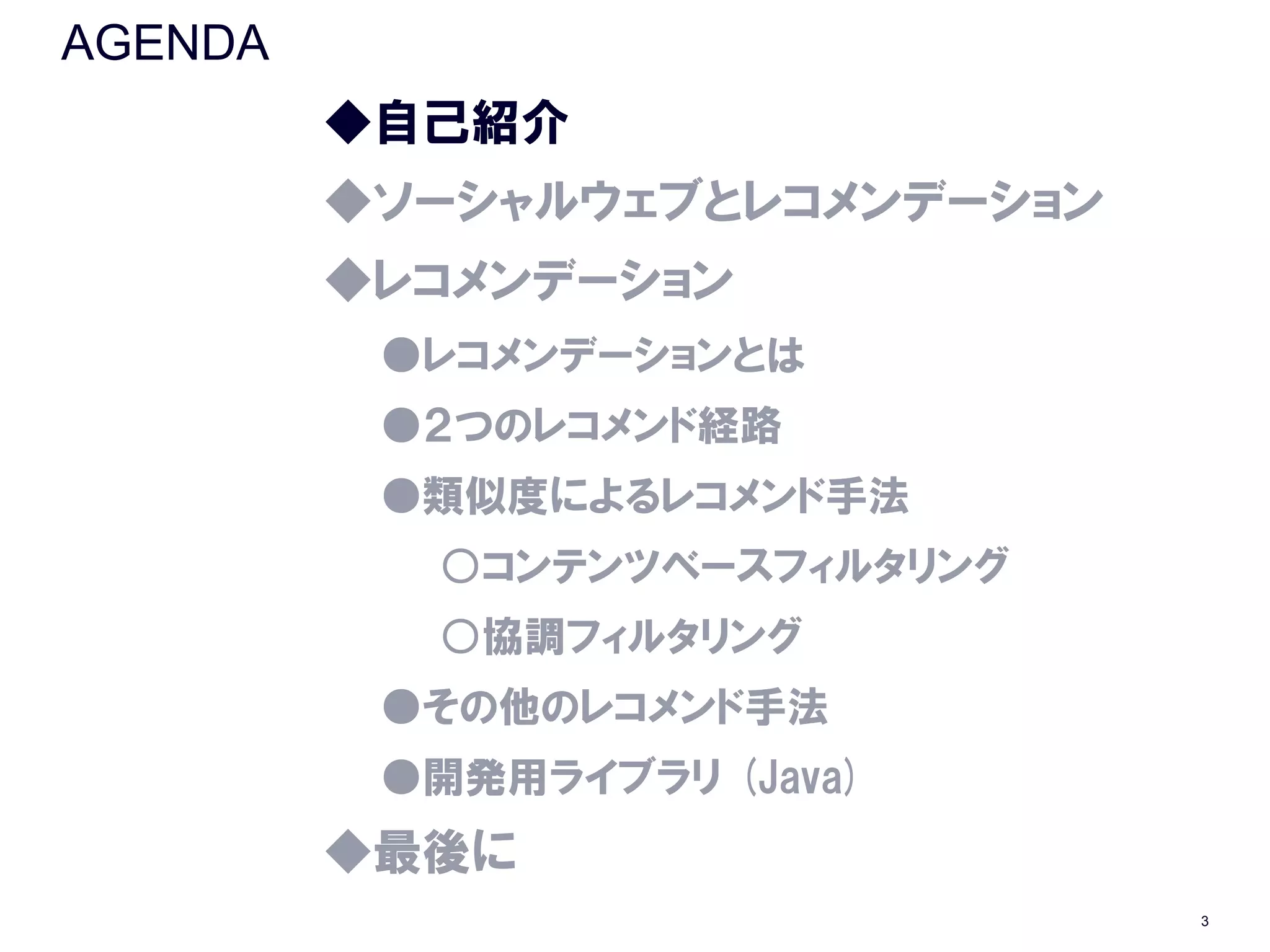 AGENDA
         ◆自己紹介
         ◆ソーシャルウェブとレコメンデーション
         ◆レコメンデーション
          ●レコメンデーションとは
          ●２つのレコメンド経路
          ●類似度によるレコメンド手法
           ○コンテンツベースフィルタリング
           ○協調フィルタリング
          ●その他のレコメンド手法
          ●開発用ライブラリ (Java)
         ◆最後に
                               3
 