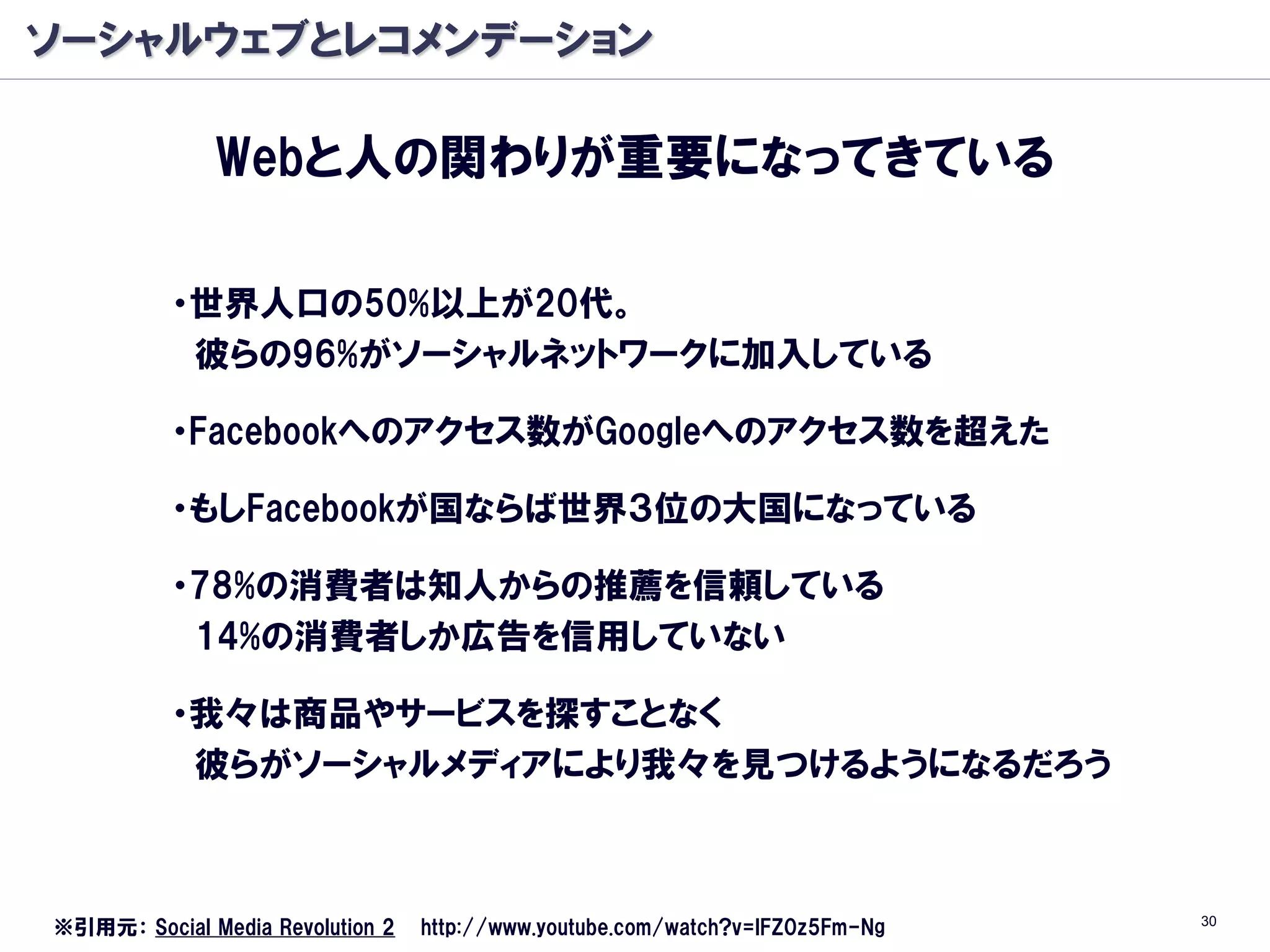 ソーシャルウェブとレコメンデーション

              Webと人の関わりが重要になってきている

          ・世界人口の50%以上が20代。
           彼らの96%がソーシャルネットワークに加入している

          ・Facebookへのアクセス数がGoogleへのアクセス数を超えた

          ・もしFacebookが国ならば世界３位の大国になっている

          ・78%の消費者は知人からの推薦を信頼している
           14%の消費者しか広告を信用していない

          ・我々は商品やサービスを探すことなく
           彼らがソーシャルメディアにより我々を見つけるようになるだろう



                                                                               30
※引用元： Social Media Revolution 2   http://www.youtube.com/watch?v=lFZ0z5Fm-Ng
 