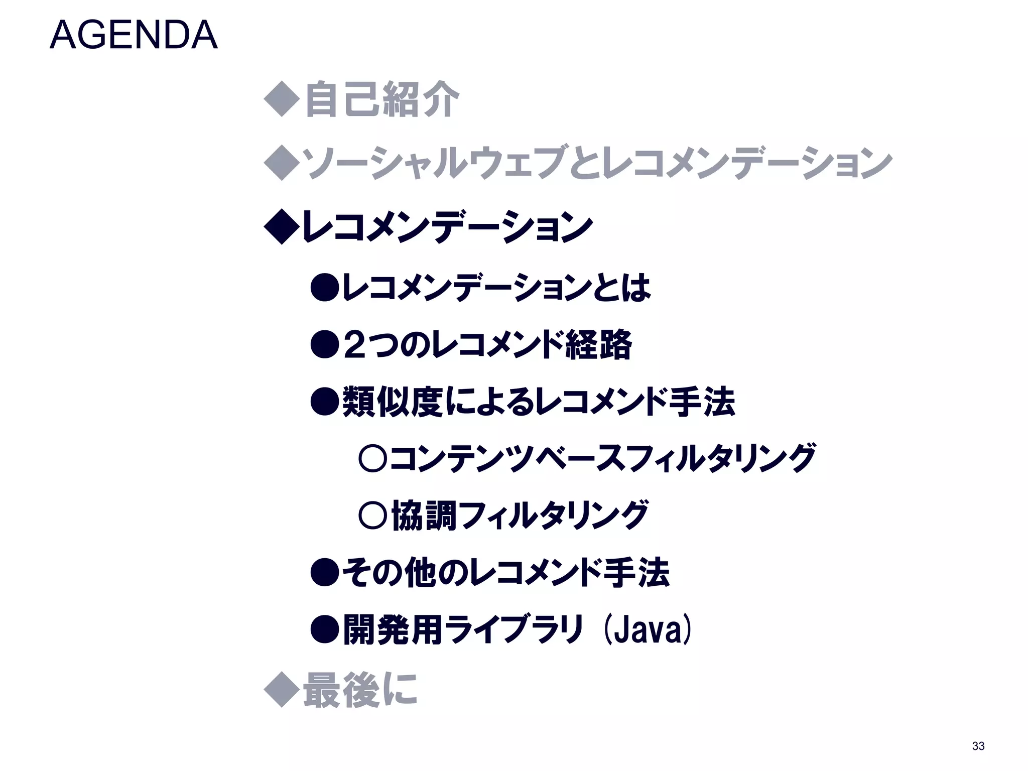 AGENDA
         ◆自己紹介
         ◆ソーシャルウェブとレコメンデーション
         ◆レコメンデーション
          ●レコメンデーションとは
          ●２つのレコメンド経路
          ●類似度によるレコメンド手法
           ○コンテンツベースフィルタリング
           ○協調フィルタリング
          ●その他のレコメンド手法
          ●開発用ライブラリ (Java)
         ◆最後に
                               33
 