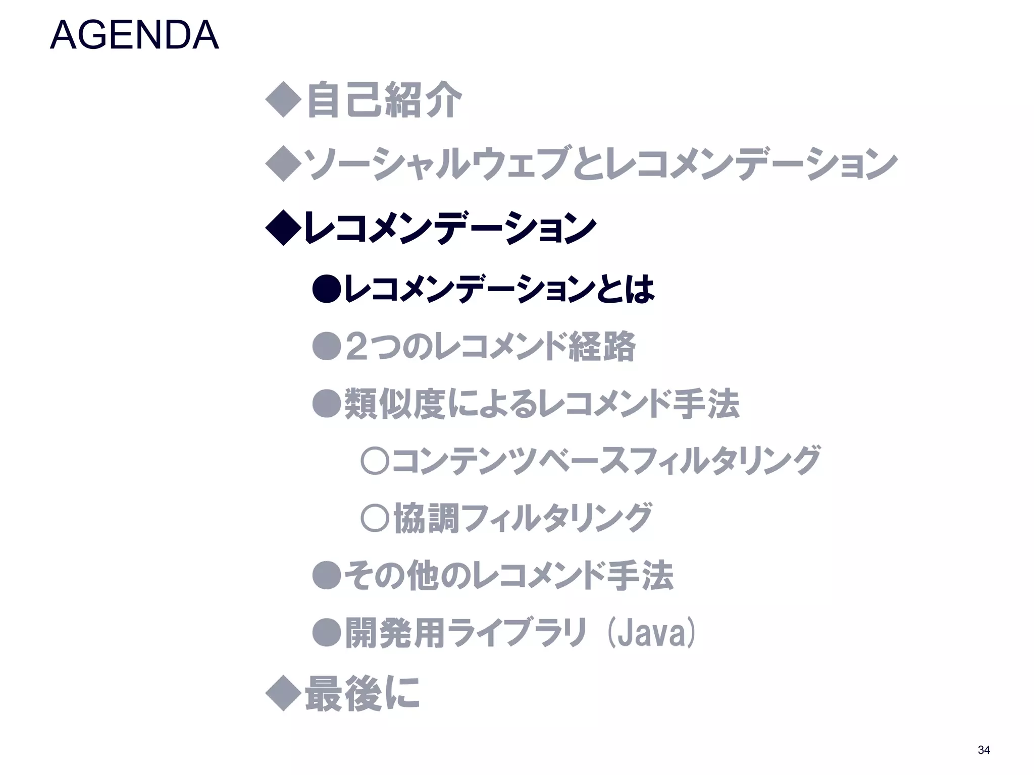 AGENDA
         ◆自己紹介
         ◆ソーシャルウェブとレコメンデーション
         ◆レコメンデーション
          ●レコメンデーションとは
          ●２つのレコメンド経路
          ●類似度によるレコメンド手法
           ○コンテンツベースフィルタリング
           ○協調フィルタリング
          ●その他のレコメンド手法
          ●開発用ライブラリ (Java)
         ◆最後に
                               34
 