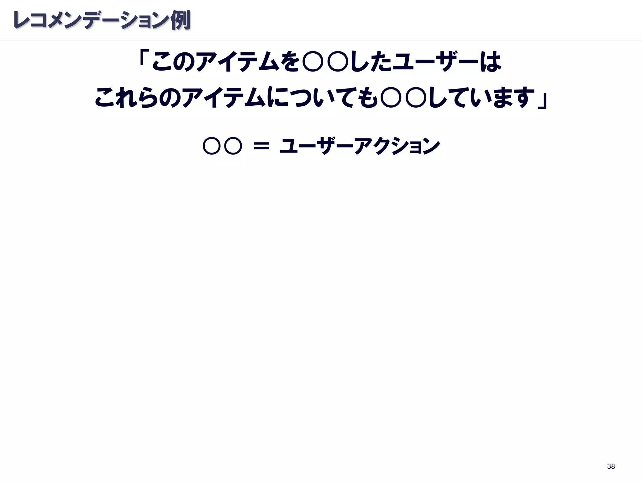 レコメンデーション例
      「このアイテムを○○したユーザーは
    これらのアイテムについても○○しています」
             ○○ ＝ ユーザーアクション




                              38
 