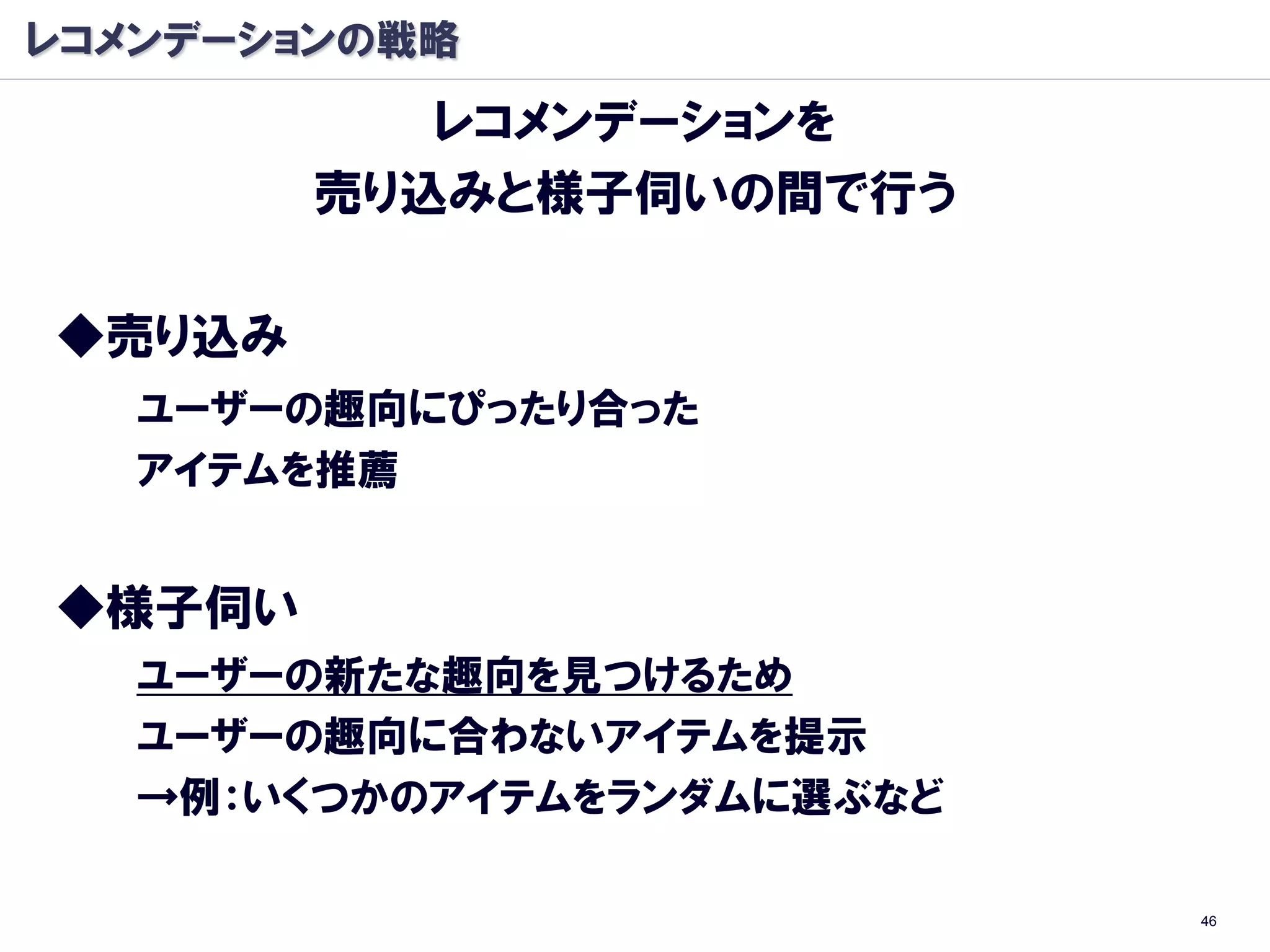 レコメンデーションの戦略
           レコメンデーションを
        売り込みと様子伺いの間で行う

◆売り込み
   ユーザーの趣向にぴったり合った
   アイテムを推薦


◆様子伺い
   ユーザーの新たな趣向を見つけるため
   ユーザーの趣向に合わないアイテムを提示
   →例：いくつかのアイテムをランダムに選ぶなど

                            46
 