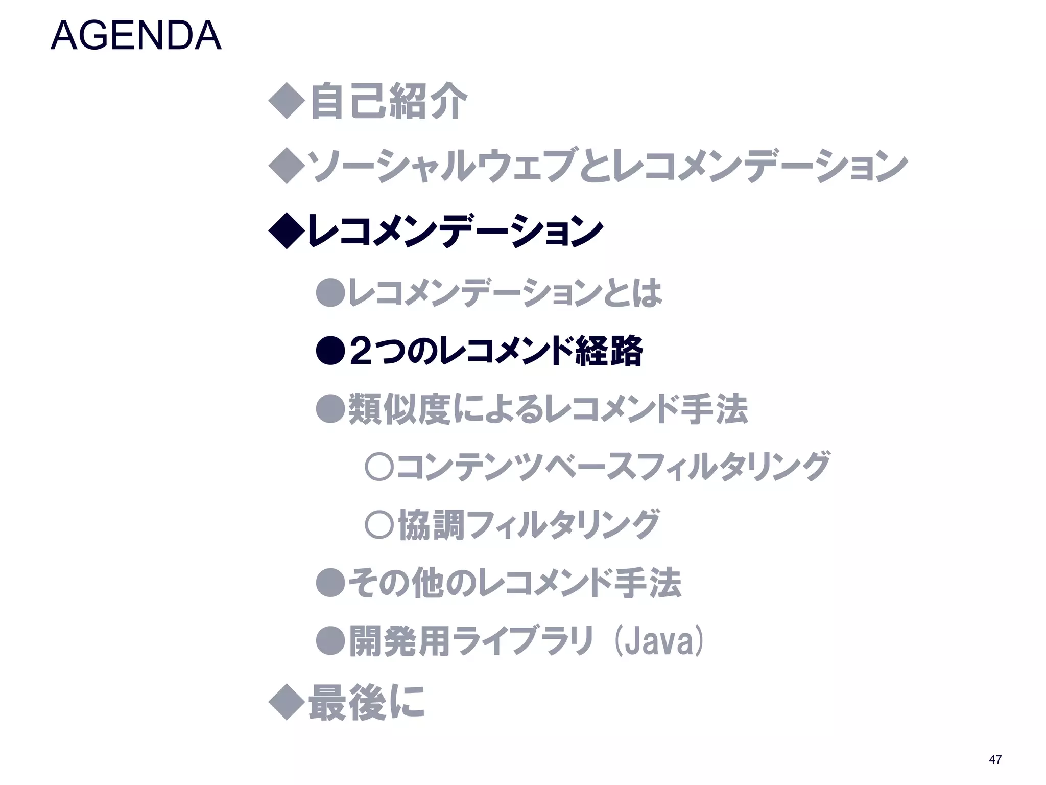AGENDA
         ◆自己紹介
         ◆ソーシャルウェブとレコメンデーション
         ◆レコメンデーション
          ●レコメンデーションとは
          ●２つのレコメンド経路
          ●類似度によるレコメンド手法
           ○コンテンツベースフィルタリング
           ○協調フィルタリング
          ●その他のレコメンド手法
          ●開発用ライブラリ (Java)
         ◆最後に
                               47
 