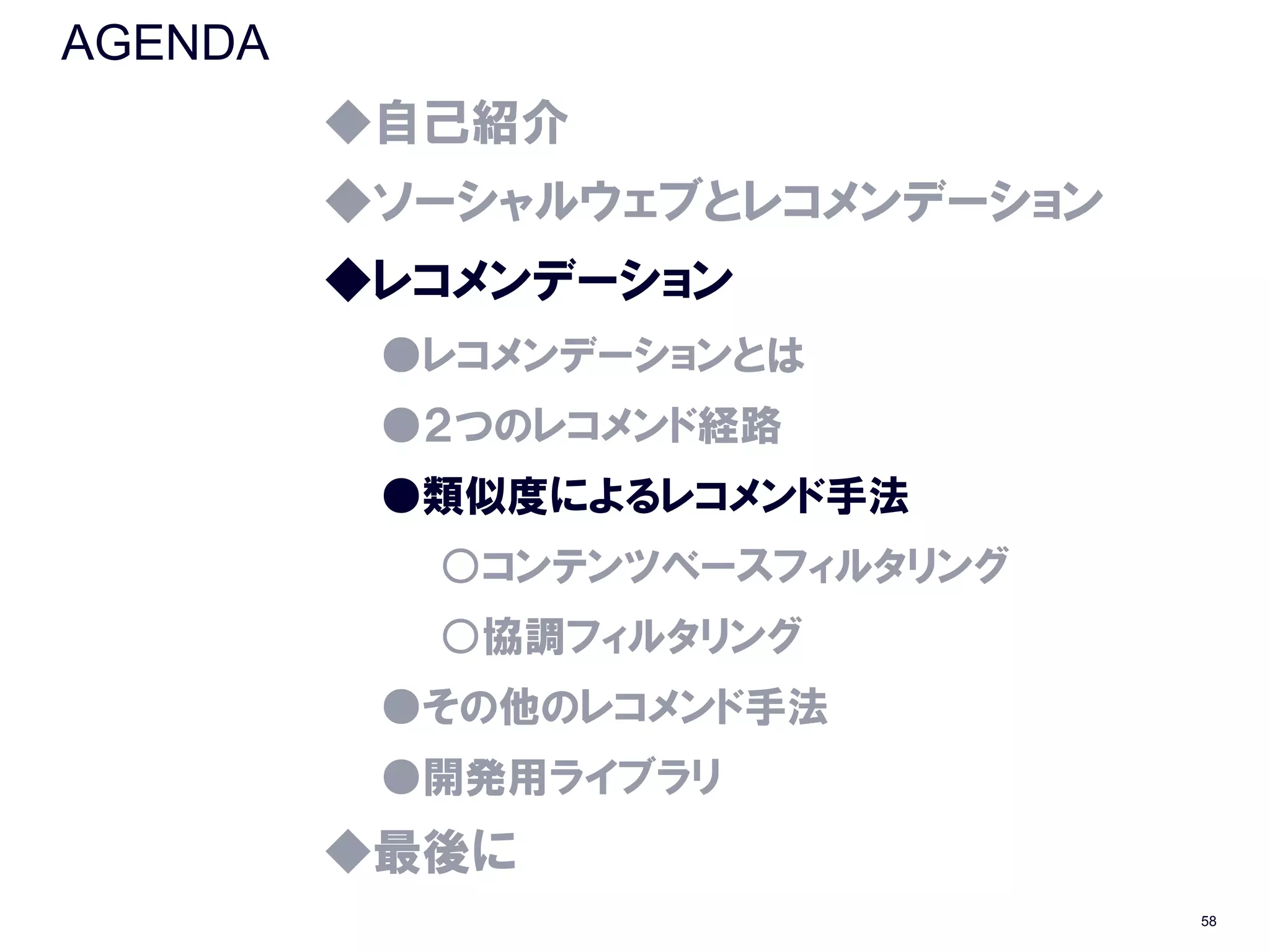 AGENDA
         ◆自己紹介
         ◆ソーシャルウェブとレコメンデーション
         ◆レコメンデーション
          ●レコメンデーションとは
          ●２つのレコメンド経路
          ●類似度によるレコメンド手法
           ○コンテンツベースフィルタリング
           ○協調フィルタリング
          ●その他のレコメンド手法
          ●開発用ライブラリ
         ◆最後に
                               58
 