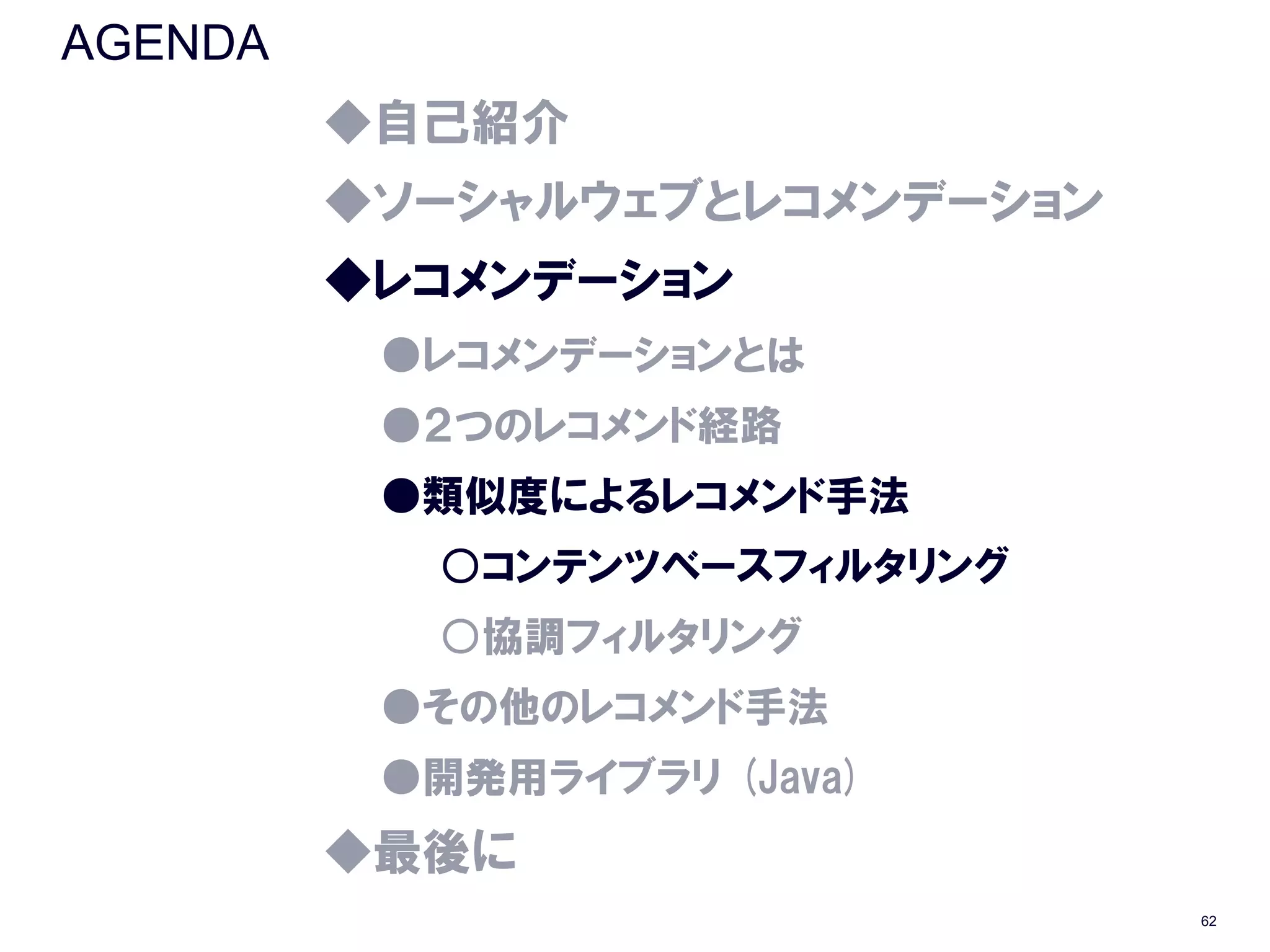 AGENDA
         ◆自己紹介
         ◆ソーシャルウェブとレコメンデーション
         ◆レコメンデーション
          ●レコメンデーションとは
          ●２つのレコメンド経路
          ●類似度によるレコメンド手法
           ○コンテンツベースフィルタリング
           ○協調フィルタリング
          ●その他のレコメンド手法
          ●開発用ライブラリ (Java)
         ◆最後に
                               62
 