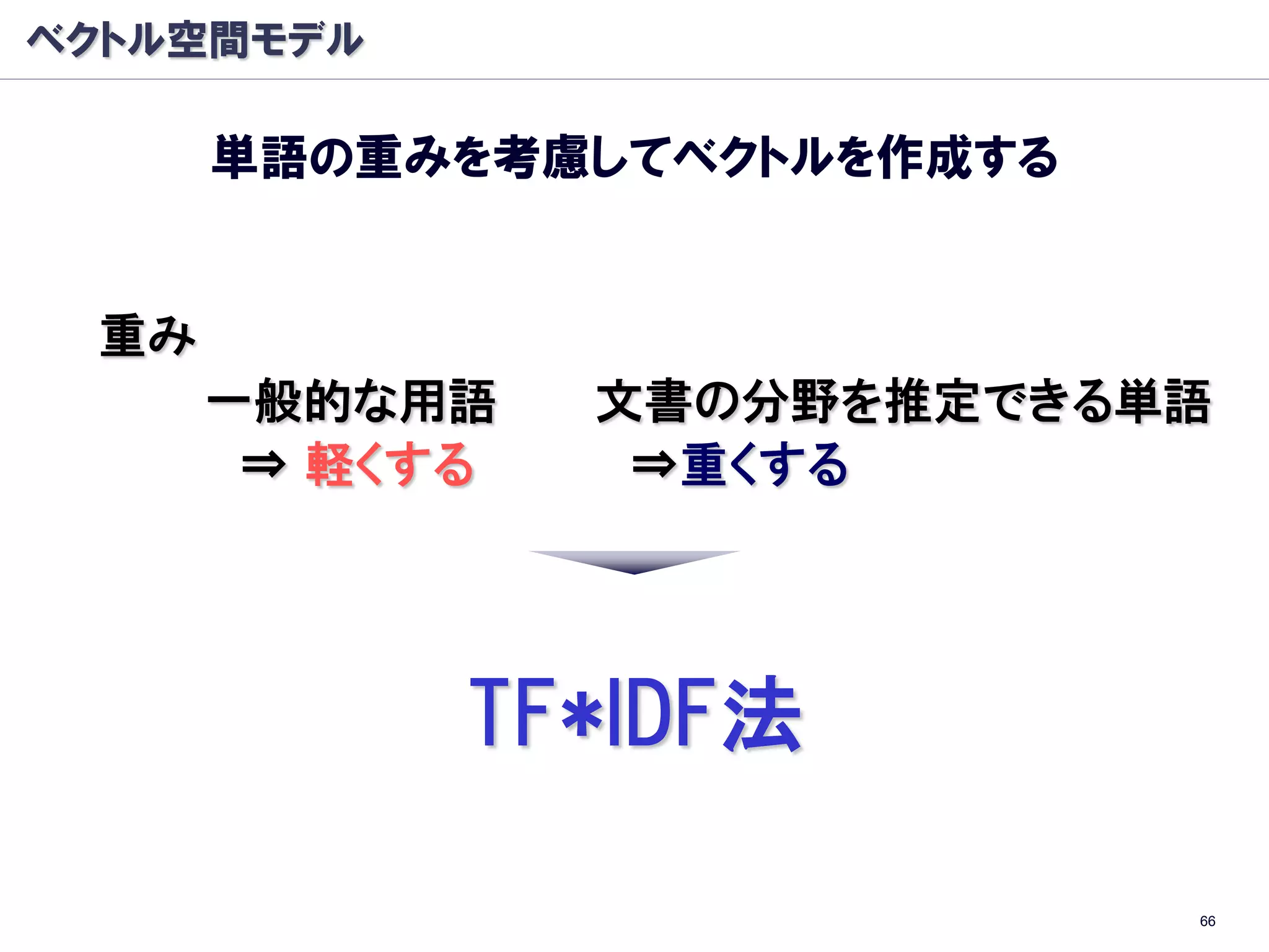 ベクトル空間モデル

      単語の重みを考慮してベクトルを作成する


 重み
      一般的な用語    文書の分野を推定できる単語
       ⇒ 軽くする    ⇒重くする




            TF*IDF法

                            66
 