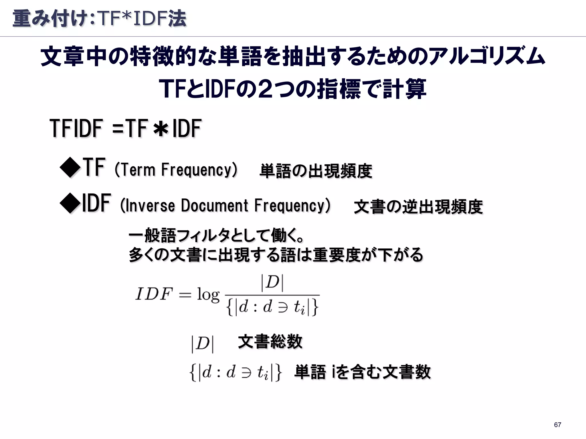 重み付け：TF*IDF法
 文章中の特徴的な単語を抽出するためのアルゴリズム
      ＴFとIDFの２つの指標で計算
  TFIDF =TF＊IDF
   ◆TF    (Term Frequency)   単語の出現頻度

   ◆IDF   (Inverse Document Frequency)   文書の逆出現頻度
           一般語フィルタとして働く。
           多くの文書に出現する語は重要度が下がる




                         文書総数
                                 単語 iを含む文書数


                                                    67
 