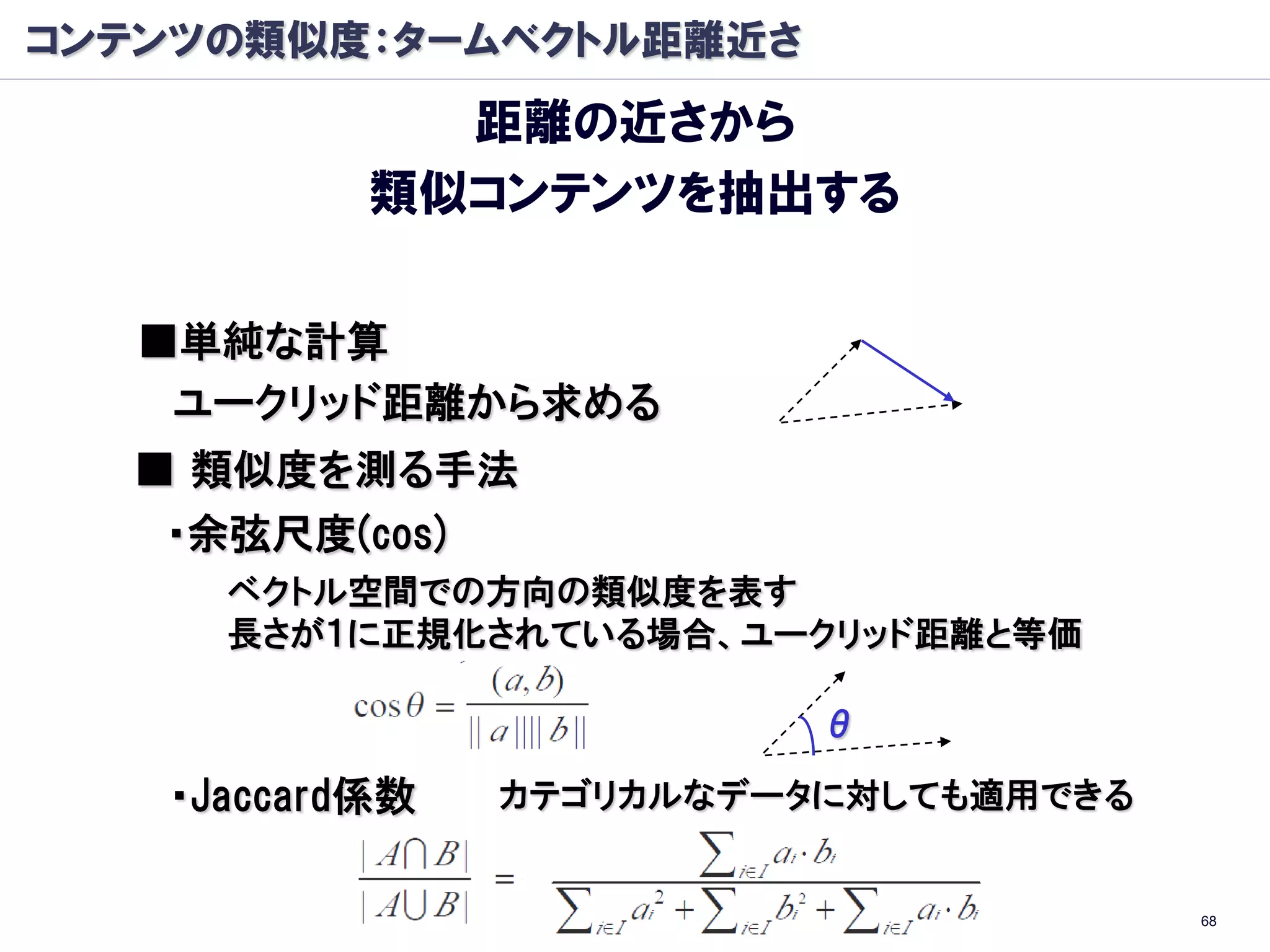 コンテンツの類似度：タームベクトル距離近さ
             距離の近さから
           類似コンテンツを抽出する

   ■単純な計算
    ユークリッド距離から求める
  ■ 類似度を測る手法
   ・余弦尺度(cos)
     ベクトル空間での方向の類似度を表す
     長さが１に正規化されている場合、ユークリッド距離と等価

                          θ

   ・Jaccard係数   カテゴリカルなデータに対しても適用できる


                                       68
 