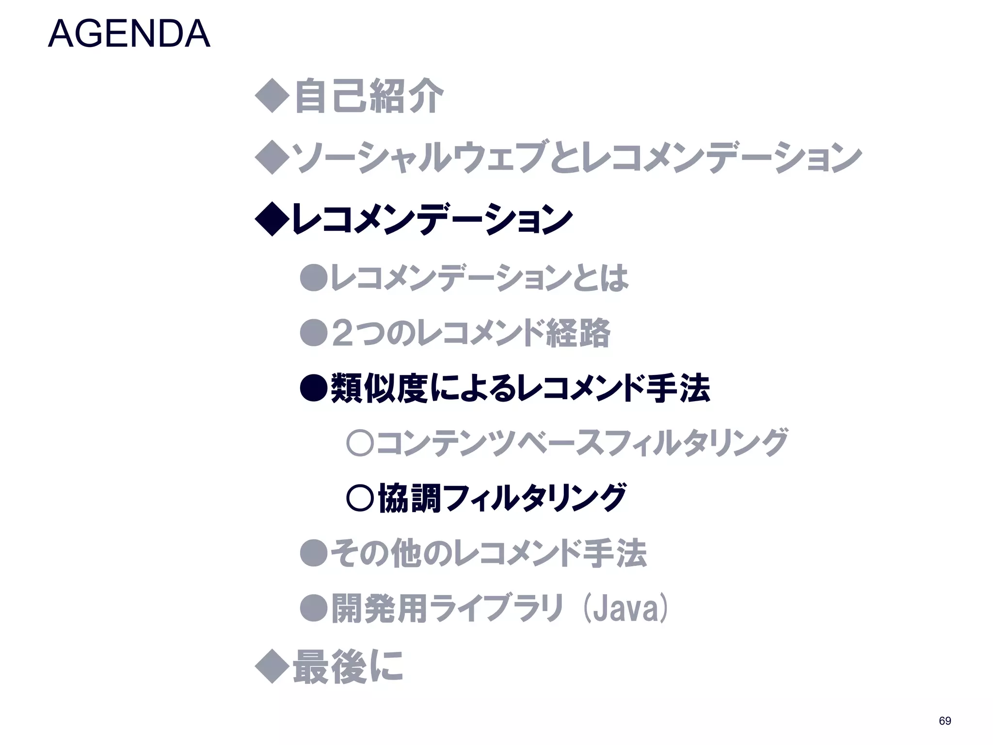 AGENDA
         ◆自己紹介
         ◆ソーシャルウェブとレコメンデーション
         ◆レコメンデーション
          ●レコメンデーションとは
          ●２つのレコメンド経路
          ●類似度によるレコメンド手法
           ○コンテンツベースフィルタリング
           ○協調フィルタリング
          ●その他のレコメンド手法
          ●開発用ライブラリ (Java)
         ◆最後に
                               69
 