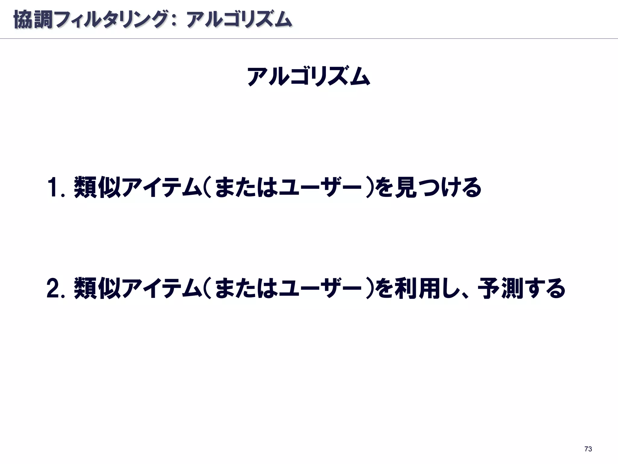 協調フィルタリング： アルゴリズム

              アルゴリズム



 1. 類似アイテム（またはユーザー）を見つける



 2. 類似アイテム（またはユーザー）を利用し、予測する




                               73
 