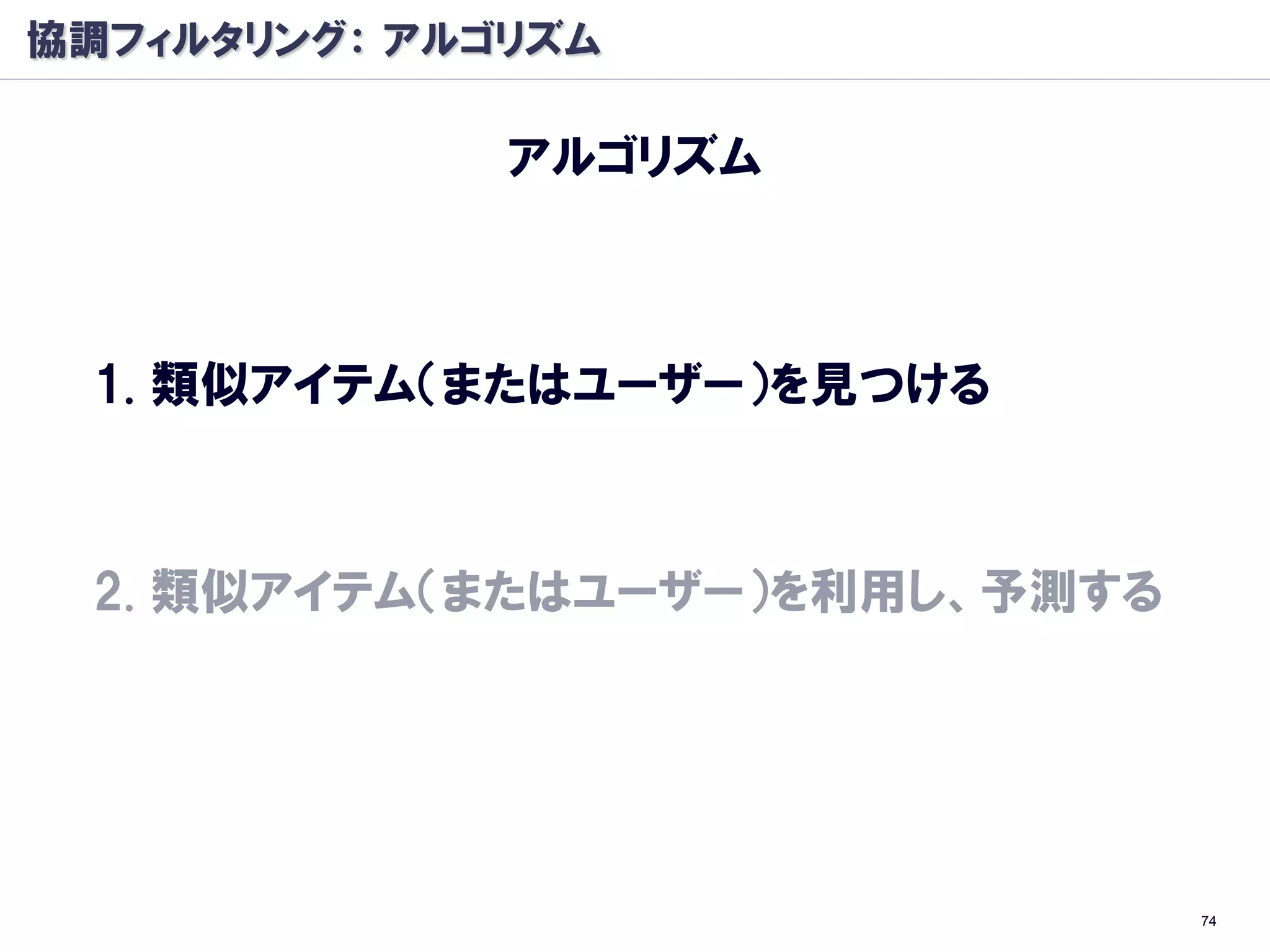 協調フィルタリング： アルゴリズム

              アルゴリズム



 1. 類似アイテム（またはユーザー）を見つける



 2. 類似アイテム（またはユーザー）を利用し、予測する




                               74
 