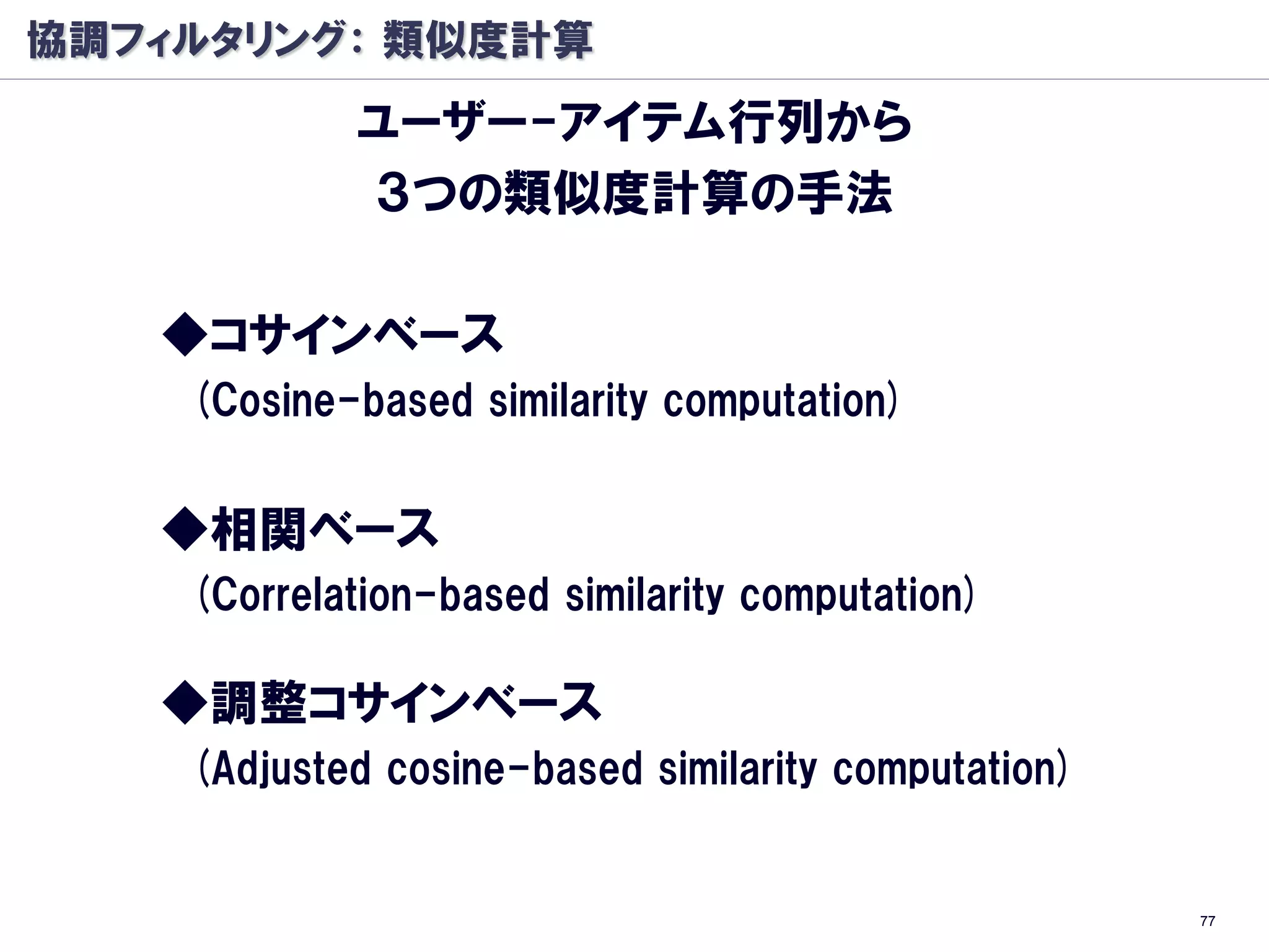 協調フィルタリング： 類似度計算
            ユーザー-アイテム行列から
            ３つの類似度計算の手法

   ◆コサインベース
    (Cosine-based similarity computation)


   ◆相関ベース
    (Correlation-based similarity computation)

   ◆調整コサインベース
    (Adjusted cosine-based similarity computation)


                                                     77
 