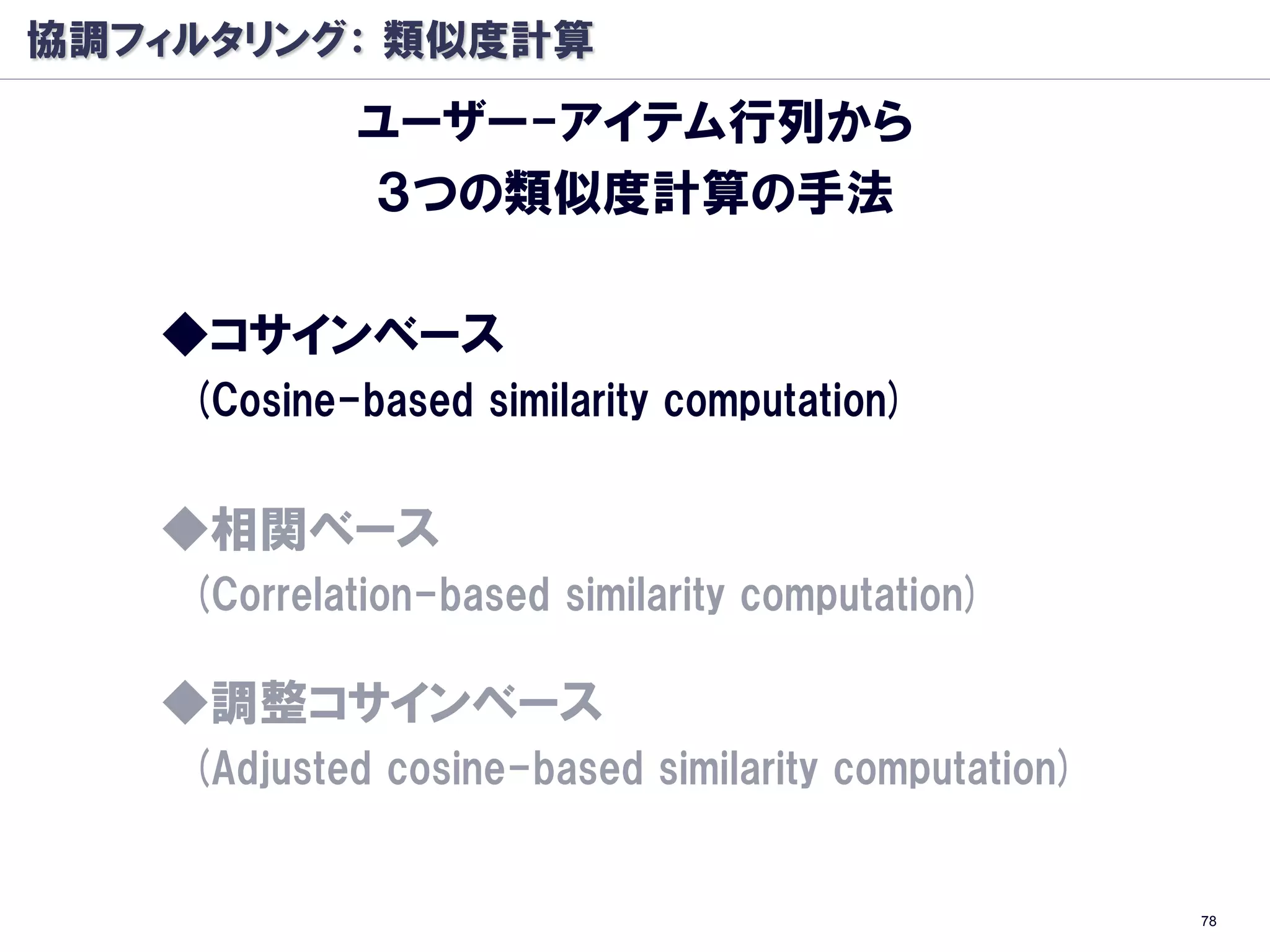 協調フィルタリング： 類似度計算
            ユーザー-アイテム行列から
            ３つの類似度計算の手法

   ◆コサインベース
    (Cosine-based similarity computation)


   ◆相関ベース
    (Correlation-based similarity computation)

   ◆調整コサインベース
    (Adjusted cosine-based similarity computation)


                                                     78
 