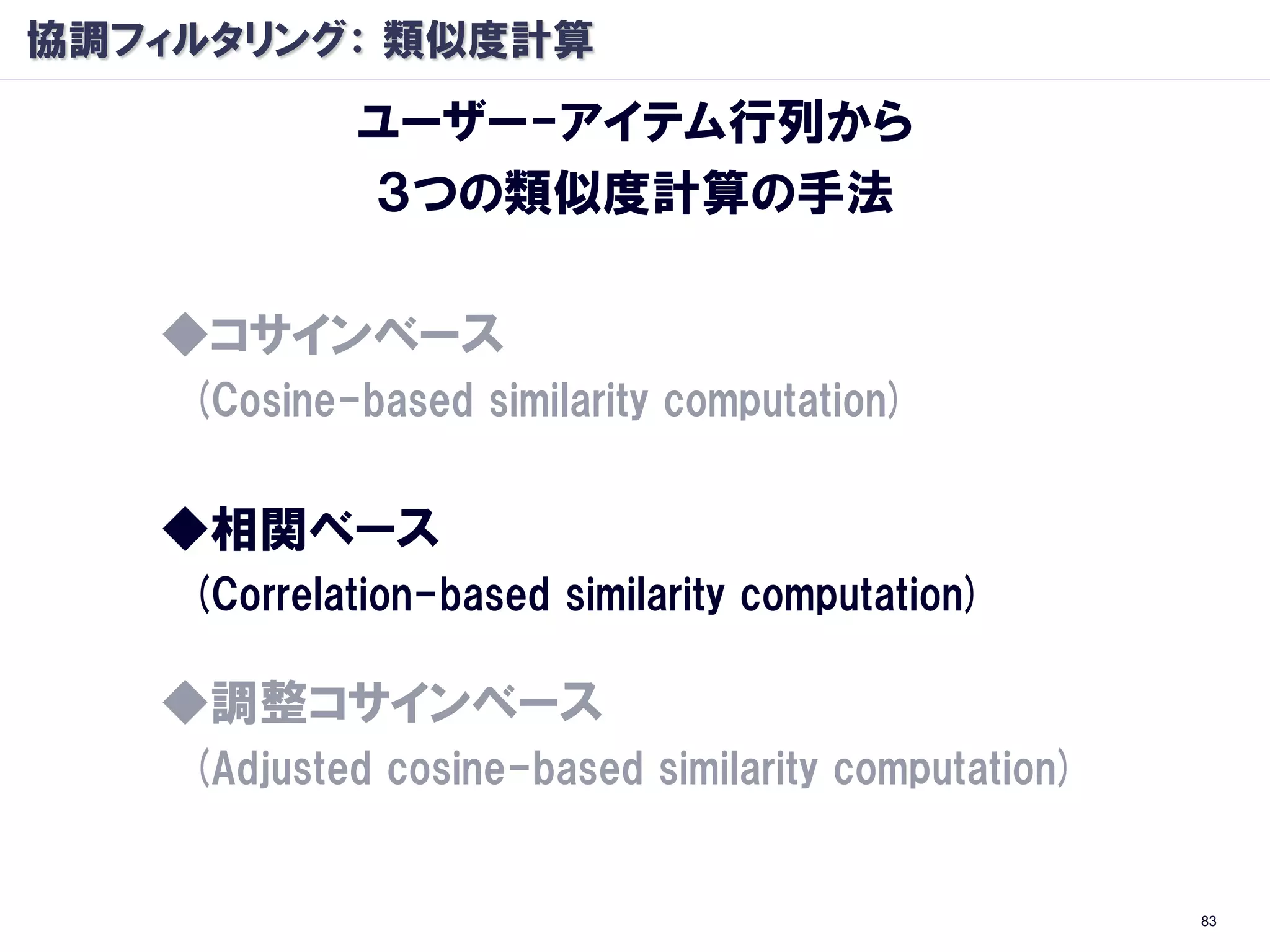 協調フィルタリング： 類似度計算
            ユーザー-アイテム行列から
            ３つの類似度計算の手法

   ◆コサインベース
    (Cosine-based similarity computation)


   ◆相関ベース
    (Correlation-based similarity computation)

   ◆調整コサインベース
    (Adjusted cosine-based similarity computation)


                                                     83
 