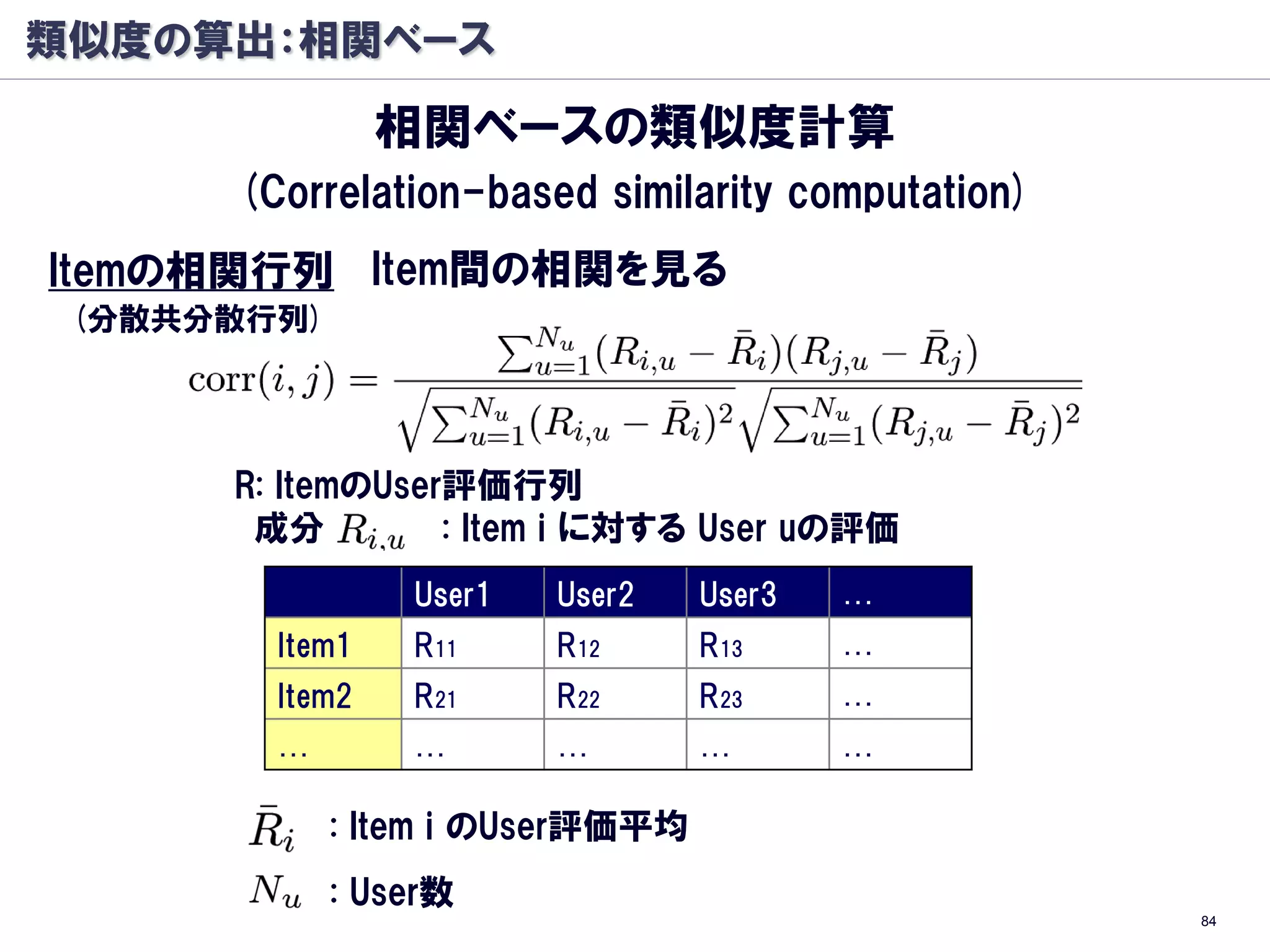 類似度の算出：相関ベース

                相関ベースの類似度計算
      (Correlation-based similarity computation)
Itemの相関行列 Item間の相関を見る
 (分散共分散行列)




      R: ItemのUser評価行列
       成分         : Item i に対する User uの評価
                 User1   User2    User3   …
        Item1    R11     R12      R13     …
        Item2    R21     R22      R23     …
        …        …       …        …       …

             : Item i のUser評価平均
             : User数
                                                   84
 
