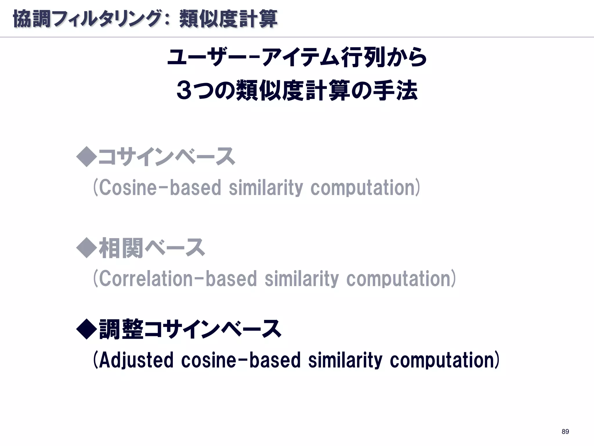 協調フィルタリング： 類似度計算
            ユーザー-アイテム行列から
            ３つの類似度計算の手法

   ◆コサインベース
    (Cosine-based similarity computation)


   ◆相関ベース
    (Correlation-based similarity computation)

   ◆調整コサインベース
    (Adjusted cosine-based similarity computation)


                                                     89
 